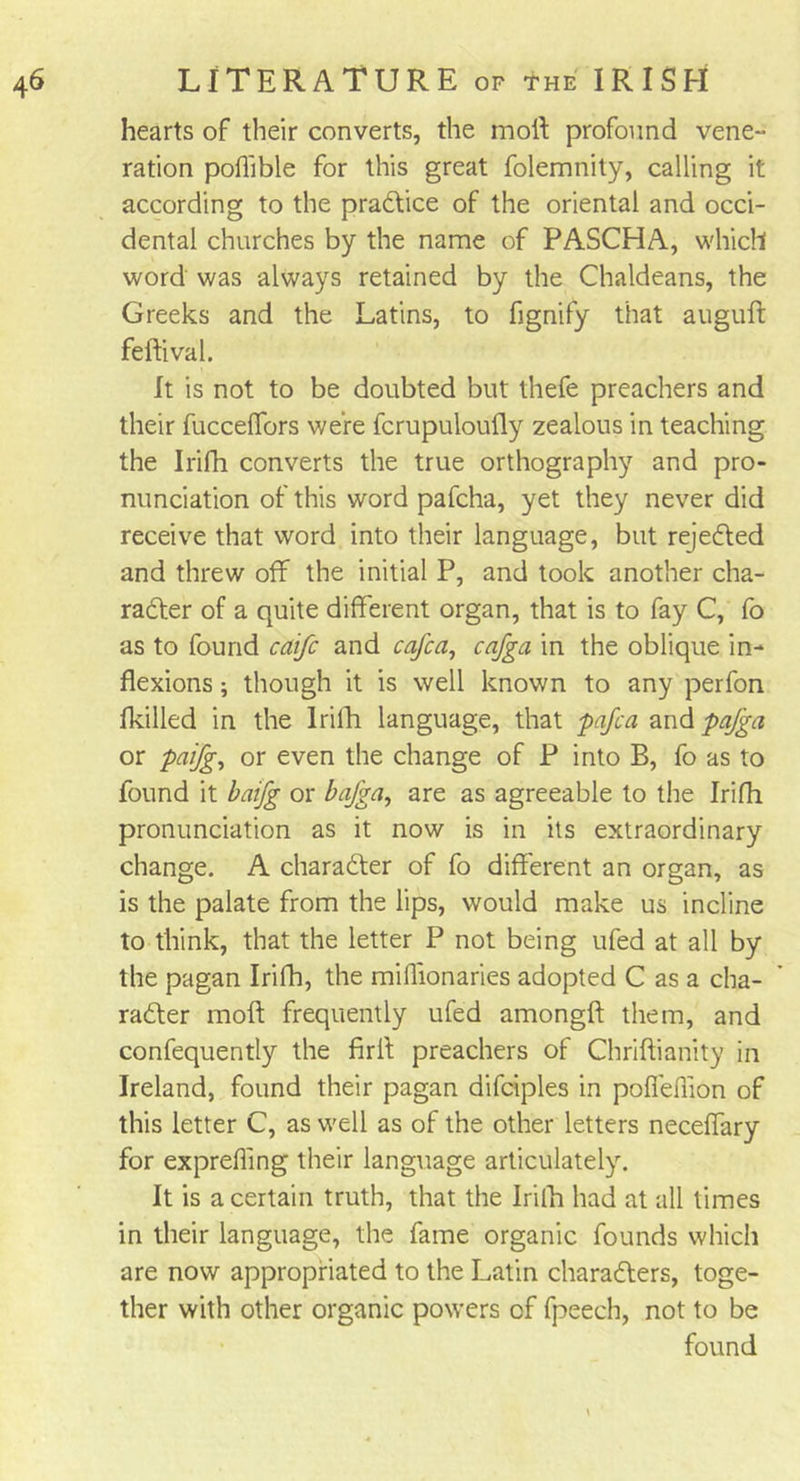 hearts of their converts, the moil profound vene- ration poflible for this great folemnity, calling it according to the pradtice of the oriental and occi- dental churches by the name of PASCHA, which word was always retained by the Chaldeans, the Greeks and the Latins, to fignify that auguft feftival. It is not to be doubted but thefe preachers and their fucceffors were fcrupuloufly zealous in teaching the Irifh converts the true orthography and pro- nunciation of this word pafcha, yet they never did receive that word into their language, but rejected and threw off the initial P, and took another cha- racter of a quite different organ, that is to fay C, fo as to found caifc and cafca, cnjga in the oblique in- flexions ; though it is well known to any perfon fkilled in the lrilh language, that pafca and pafga or paifg, or even the change of P into B, fo as to found it baifg or bafga, are as agreeable to the Irifh pronunciation as it now is in its extraordinary change. A character of fo different an organ, as is the palate from the lips, would make us incline to think, that the letter P not being ufed at all by the pagan Irifh, the miffionaries adopted C as a cha- racter moft frequently ufed amongft them, and confequently the firff preachers of Chriftianity in Ireland, found their pagan difciples in pofieffion of this letter C, as well as of the other letters neceflary for exprefling their language articulately. It is a certain truth, that the lrilh had at all times in their language, the fame organic founds which are now appropriated to the Latin characters, toge- ther with other organic powers of fpeech, not to be found