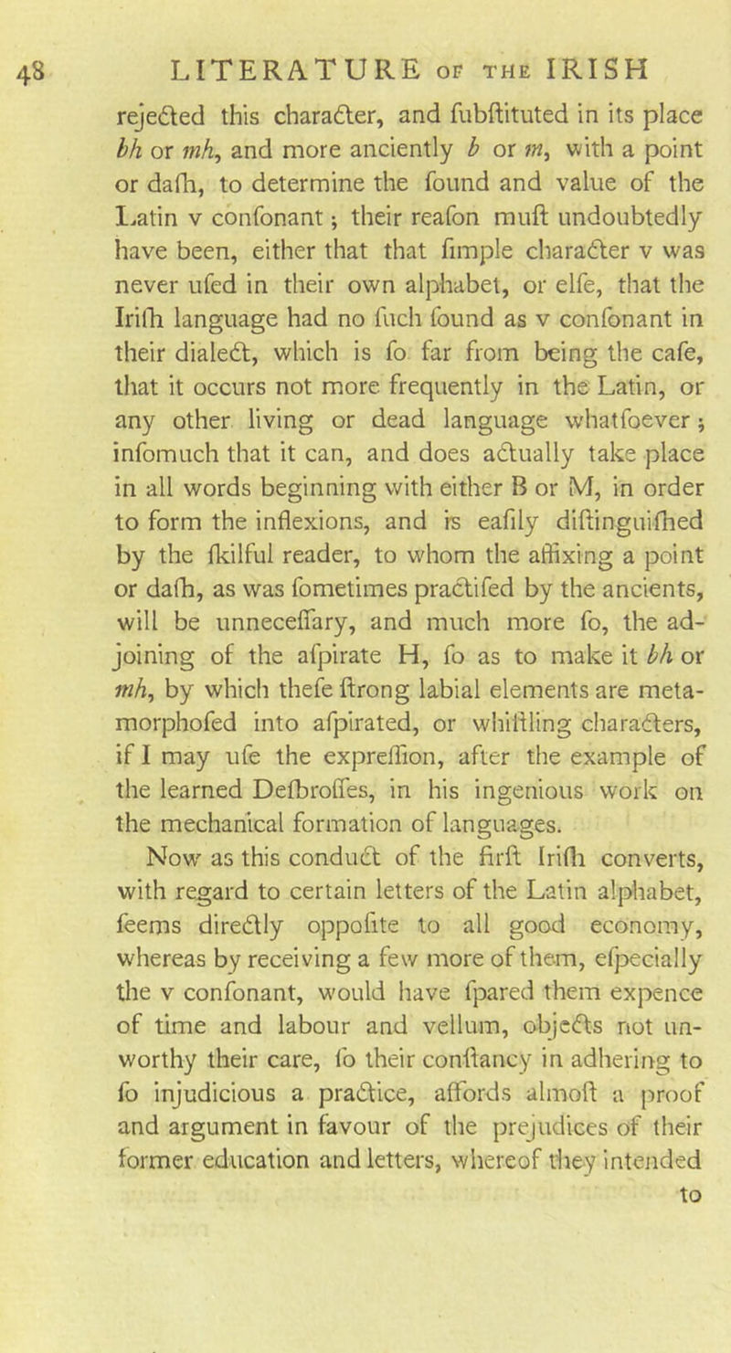 rejedted this charadter, and fubftituted in its place bh or mh, and more anciently b or m, with a point or dafh, to determine the found and value of the Latin v confonant; their reafon muff undoubtedly have been, either that that fimple charadter v was never ufed in their own alphabet, or elfe, that the Irifh language had no fuch found as v confonant in their dialed!, which is fo far from being the cafe, that it occurs not more frequently in the Latin, or any other living or dead language whatfoever infomuch that it can, and does actually take place in all words beginning with either B or M, in order to form the inflexions, and is eafily diftinguifhed by the fkilfui reader, to whom the affixing a point or dafh, as was fometimes pradtifed by the ancients, will be unneceffary, and much more fo, the ad- joining of the afpirate H, fo as to make it bh or mh, by which thefe ftrong labial elements are meta- morphofed into afpirated, or whittling charadters, if I may ufe the expreflion, after the example of the learned Defbroffes, in his ingenious work on the mechanical formation of languages. Now7 as this conduct of the firft Irifh converts, with regard to certain letters of the Latin alphabet, teems diredtly oppofite to all good economy, whereas by receiving a few more of them, efpecially the v confonant, w'ould have fpared them expence of time and labour and vellum, objedts not un- worthy their care, fo their conftancy in adhering to fo injudicious a pradtice, affords almott a proof and argument in favour of the prejudices of their former education and letters, whereof they intended to