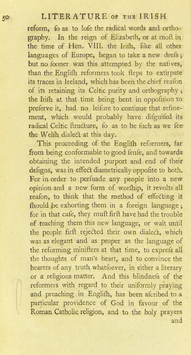 reform, fo as to lofe the radical words and ortho- graphy. In the reign of Elizabeth, or at raoft in the time of Hen. VIII. the Irifh, like all other languages of Europe, began to take a new drefs ; but no fooner was this attempted by the natives, than the Englifh reformers took fteps to extirpate its traces in Ireland, which has been the chief reafon of its retaining its Celtic purity and orthography ; the Irifh at that time being bent in oppofition to preferve it, had no leifure to continue that refine- ment, which would probably have difguifed its radical Celtic ftrudure, fo as to be fuch as we fee the Welfh dialed at this day. This proceeding of the Englifh reformers, far from being conformable to good fenfe, and towards obtaining the intended purport and end of their defigns, was in effed diametrically oppofite to both. For in order to perfuade any people into a new opinion and a new form of worfhip, it revolts all reafon, to think that the method of effeding it fiiould be exhorting them in a foreign language ; for in that cafe, they muft firft have had the trouble of teaching them this new language, or wait until the people firft rejeded their own dialed, which was as elegant and as proper as the language of the reforming minifters at that time, to exprefs all the thoughts of man’s heart, and to convince the hearers of any truth whatfoever, in either a literary or a' religious matter. And this blindnefs of the reformers with regard to their uniformly praying and preaching in Englifh, has been afcribed to a particular providence of God in favour of the Roman Catholic religion, and to the holy prayers and