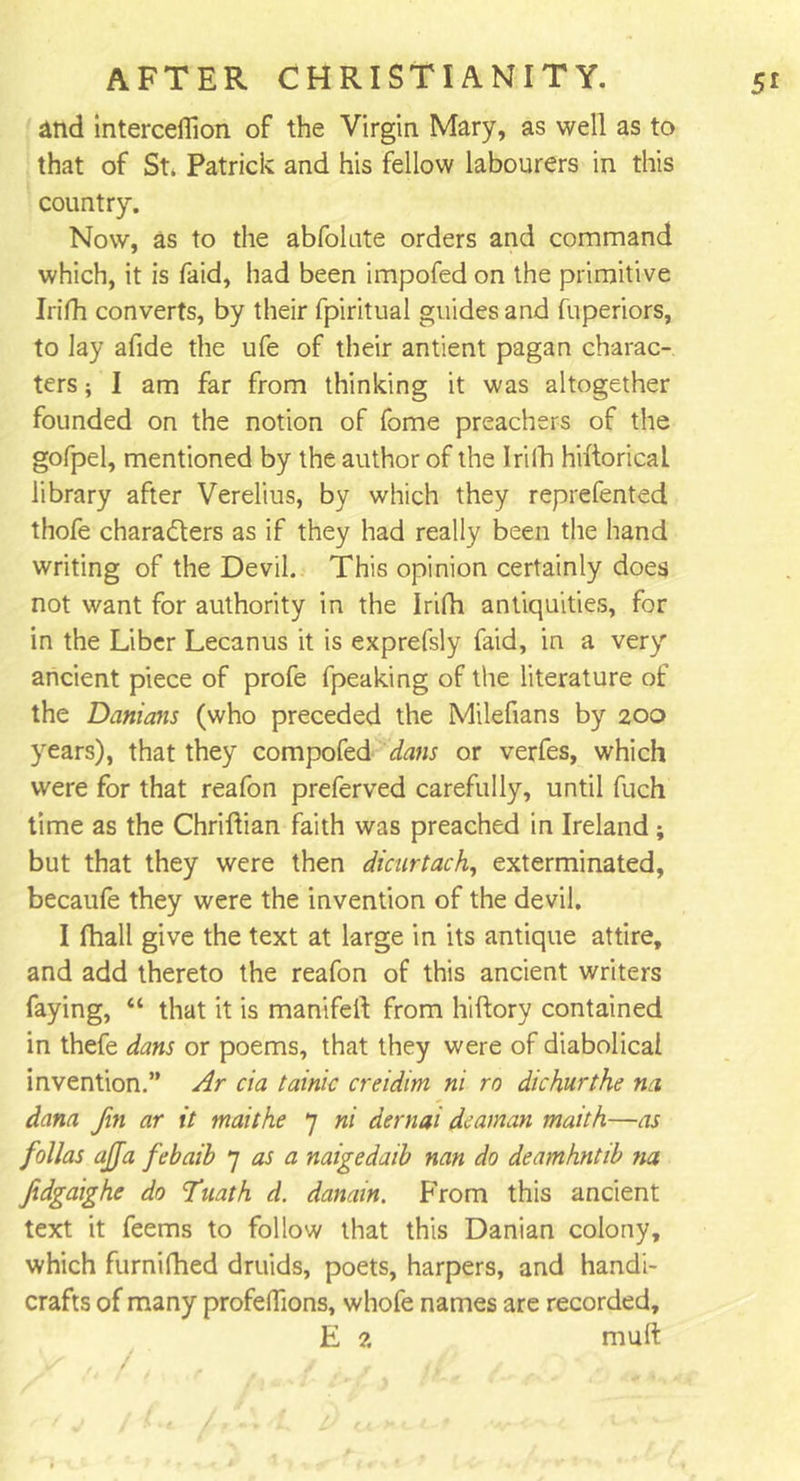 and interceffion of the Virgin Mary, as well as to that of St. Patrick and his fellow labourers in this country. Now, as to the abfolute orders and command which, it is faid, had been impofed on the primitive Irifh converts, by their fpiritual guides and fuperiors, to lay afide the ufe of their antient pagan charac- ters ; I am far from thinking it was altogether founded on the notion of fome preachers of the gofpel, mentioned by the author of the Irilh hiftorical library after Verelius, by which they reprefented thofe characters as if they had really been the hand writing of the Devil. This opinion certainly does not want for authority in the Irifh antiquities, for in the Liber Lecanus it is exprefsly faid, in a very ancient piece of profe fpeaking of the literature of the Danians (who preceded the Milefians by 200 years), that they compofed dans or verfes, which were for that reafon preferved carefully, until fuch time as the Chriflian faith was preached in Ireland ; but that they were then dicurtach, exterminated, becaufe they were the invention of the devil. I fhall give the text at large in its antique attire, and add thereto the reafon of this ancient writers faying, “ that it is manifei! from hiftory contained in thefe dans or poems, that they were of diabolical invention.” Ar cia tainic creidim ni ro dichurthe na dam fin ar it maithe 7 ni dernai deaman maith—as follas ajja febaib 7 as a naigedaib nan do deamhntib na ftdgaighe do Tuath d. danain. From this ancient text it feems to follow that this Danian colony, which furnifhed druids, poets, harpers, and handi- crafts of many profeffions, whofe names are recorded, E 2 mult