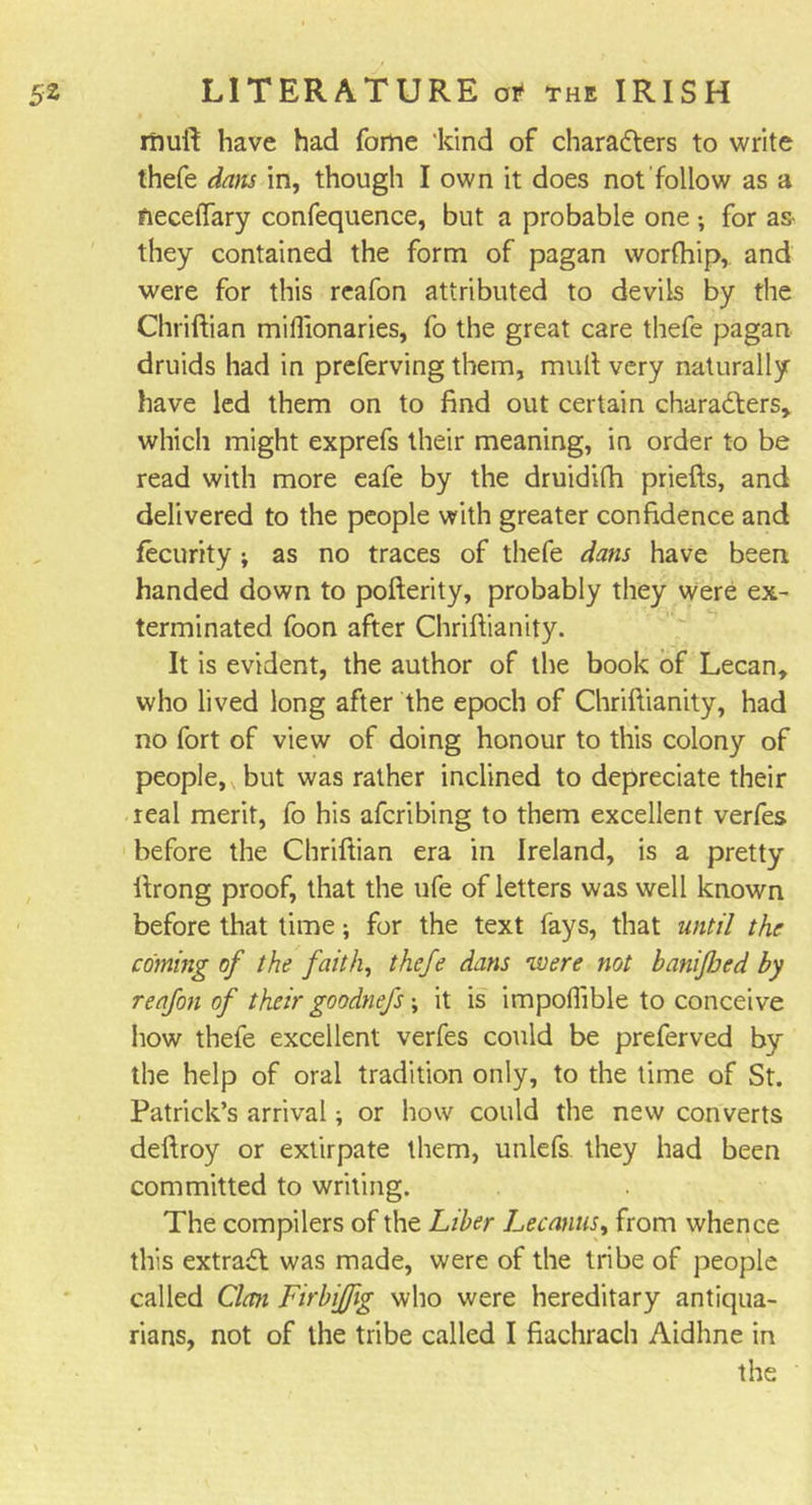 muft have had fome ‘kind of chara&amp;ers to write thefe dans in, though I own it does not follow as a neceffary confequence, but a probable one; for as- they contained the form of pagan worfhip, and were for this reafon attributed to devils by the Chriftian mifftonaries, fo the great care thefe pagan druids had in preferving them, mult very naturally have led them on to find out certain characters, which might exprefs their meaning, in order to be read with more eafe by the druidifh priefts, and delivered to the people with greater confidence and fecurity; as no traces of thefe dans have been, handed down to pofterity, probably they were ex- terminated foon after Chriftianity. It is evident, the author of the book of Lecan, who lived long after the epoch of Chriftianity, had no fort of view of doing honour to this colony of people, , but was rather inclined to depreciate their real merit, fo his afcribing to them excellent verfes before the Chriftian era in Ireland, is a pretty ftrong proof, that the ufe of letters was well known before that time; for the text fays, that until the coming of the faith, thefe dans were not banijhed by reafon of theirgoodnefs; it is impofl'ible to conceive how thefe excellent verfes could be preferved by the help of oral tradition only, to the time of St. Patrick’s arrival; or how could the new converts deftroy or extirpate them, unlefs they had been committed to writing. The compilers of the Liber Lecanus, from whence this extract was made, were of the tribe of people called Clan Firbijfig who were hereditary antiqua- rians, not of the tribe called I fiachrach Aidhne in