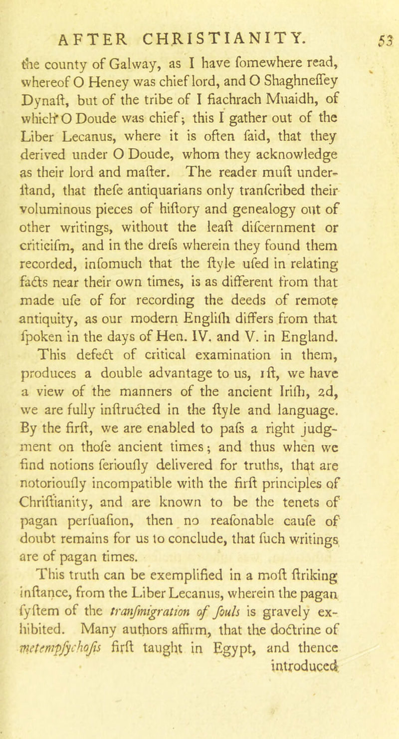 the county of Galway, as I have fomewhere read, whereof O Heney was chief lord, and O ShaghnelTey Dynaft, but of the tribe of I fiachrach Muaidh, of which’O Doude was chief; this I gather out of the Liber Lecanus, where it is often faid, that they derived under O Doude, whom they acknowledge as their lord and mafter. The reader muft under- Hand, that thefe antiquarians only tranfcribed their voluminous pieces of hiftory and genealogy out of other writings, without the leaft difcernment or criticifm, and in the drefs wherein they found them recorded, infomuch that the ftyle ufed in relating fadts near their own times, is as different from that made ufe of for recording the deeds of remote antiquity, as our modern Englifti differs from that fpoken in the days of Hen. IV. and V. in England. This defeat of critical examination in them, produces a double advantage to us, ift, we have a view of the manners of the ancient Irifh, 2d, we are fully inftrucfed in the ftyle and language. By the firft, we are enabled to pafs a right judg- ment on thofe ancient times; and thus when we find notions ferioufly delivered for truths, that are notorioufly incompatible with the firft principles of Chriftianity, and are known to be the tenets of pagan perfuafion, then no reafonable caufe of doubt remains for us to conclude, that fuch writings are of pagan times. This truth can be exemplified in a moft ftriking inftance, from the Liber Lecanus, wherein the pagan fyftem of the tranfmigration of fouls is gravely ex- hibited. Many authors affirm, that the doftrine of mtcmpfychojis firft taught in Egypt, and thence introduced