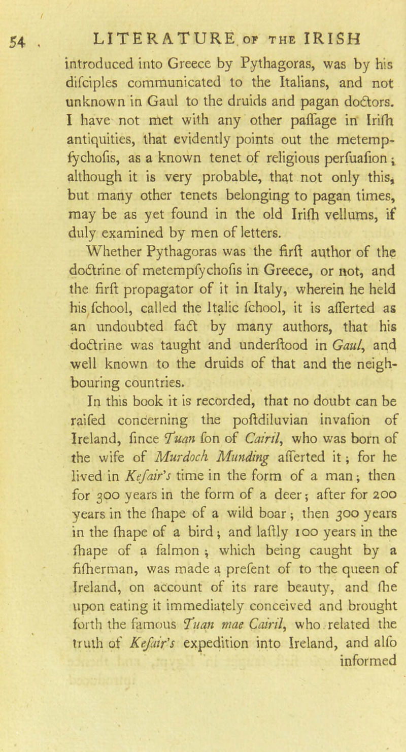 introduced into Greece by Pythagoras, was by his difciples communicated to the Italians, and not unknown in Gaul to the druids and pagan dodtors. I have not met with any other palTage in IriPn antiquities, that evidently points out the metemp- fychofis, as a known tenet of religious perfuafion ; although it is very probable, that not only this, but many other tenets belonging to pagan times, may be as yet found in the old Irifh vellums, if duly examined by men of letters. Whether Pythagoras was the firft aqthor of the dodtrine of metempfychofis in Greece, or not, and the firft propagator of it in Italy, wherein he held his fchool, called the Italic fchool, it is allerted as an undoubted fa ft by many authors, that his doctrine was taught and underftood in Gaul, and well known to the druids of that and the neigh- bouring countries. In this book it is recorded, that no doubt can be raifed concerning the poftdiluvian invalion of Ireland, fince 7uan fon of Calril, who was born of the wife of Murdoch Munding afferted it; for he lived in Kefair's time in the form of a man; then for 300 years in the form of a deer; after for 200 years in the fhape of a wild boar; then 300 years in the fhape of a bird; and laftly 100 years in the fhape of a falmon ; which being caught by a fifherman, was made a prefent of to the queen of Ireland, on account of its rare beauty, and fhe upon eating it immediately conceived and brought forth the famous ¥uan mae Cainl, who related the truth of Kefair's expedition into Ireland, and alfo informed
