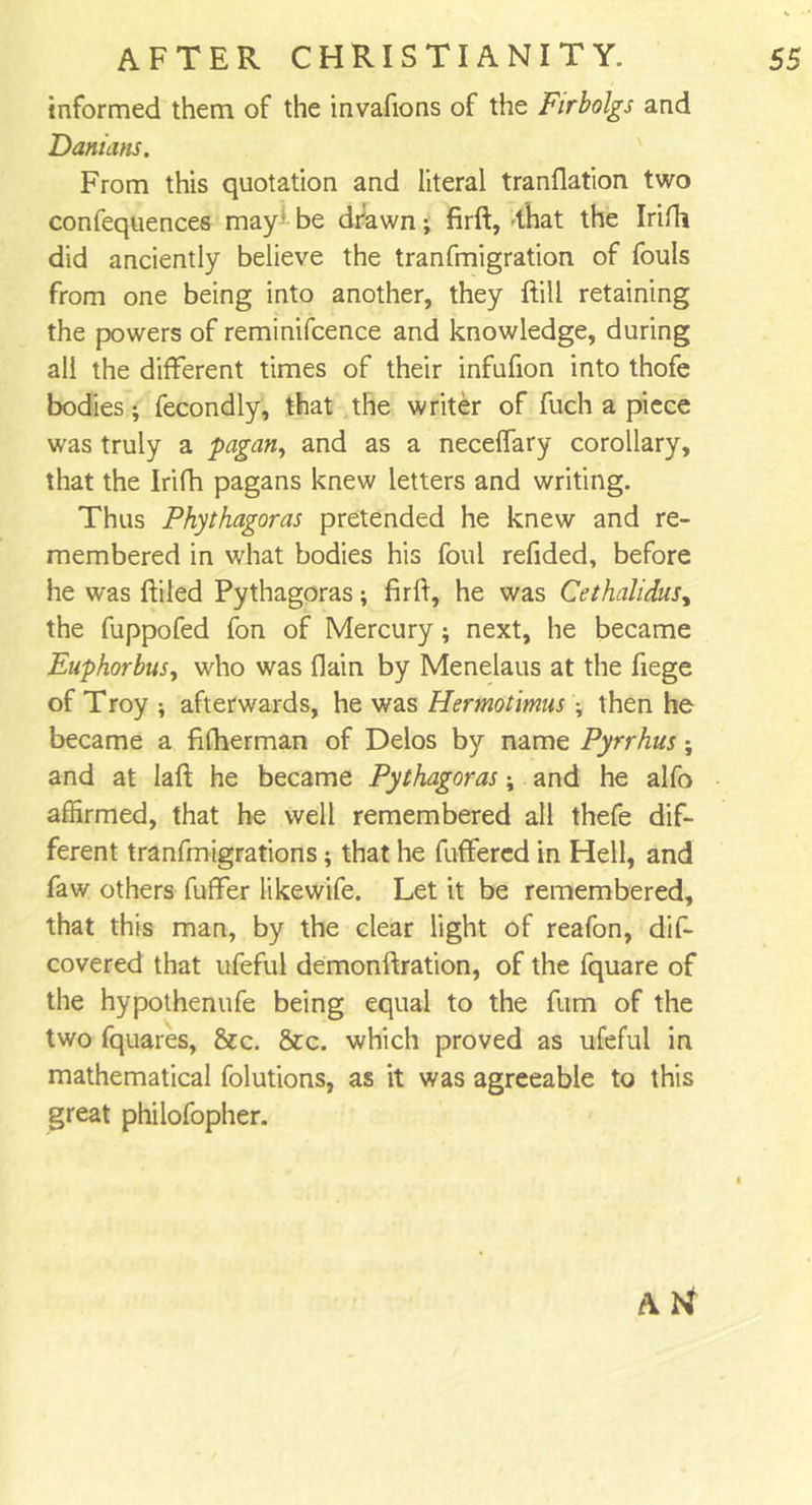 informed them of the invafions of the Firbolgs and Damans. From this quotation and literal tranflation two confequences may be drawn; firft, that the Irifli did anciently believe the tranfmigration of fouls from one being into another, they Fill retaining the powers of reminifcence and knowledge, during all the different times of their infufion into thofe bodies; fecondly, that the writer of fuch a piece was truly a pagan, and as a neceflary corollary, that the Irifh pagans knew letters and writing. Thus Phythagoras pretended he knew and re- membered in what bodies his foul refided, before he was (filed Pythagoras; firft, he was Cethalidus, the fuppofed fon of Mercury; next, he became Enphorbus, who was (lain by Menelaus at the fiege of Troy ; afterwards, he was Hermotimus ; then he became a fifherman of Delos by name Pyrrhus; and at Iaft he became Pythagoras; and he alfo affirmed, that he well remembered all thefe dif- ferent tranfmigrations; that he fuffered in Hell, and faw others fuffer likewife. Let it be remembered, that this man, by the clear light of reafon, dis- covered that ufeful demonftration, of the fquare of the hypothenufe being equal to the fum of the two fquares, &amp;c. &amp;c. which proved as ufeful in mathematical folutions, as it was agreeable to this great philofopher. A U