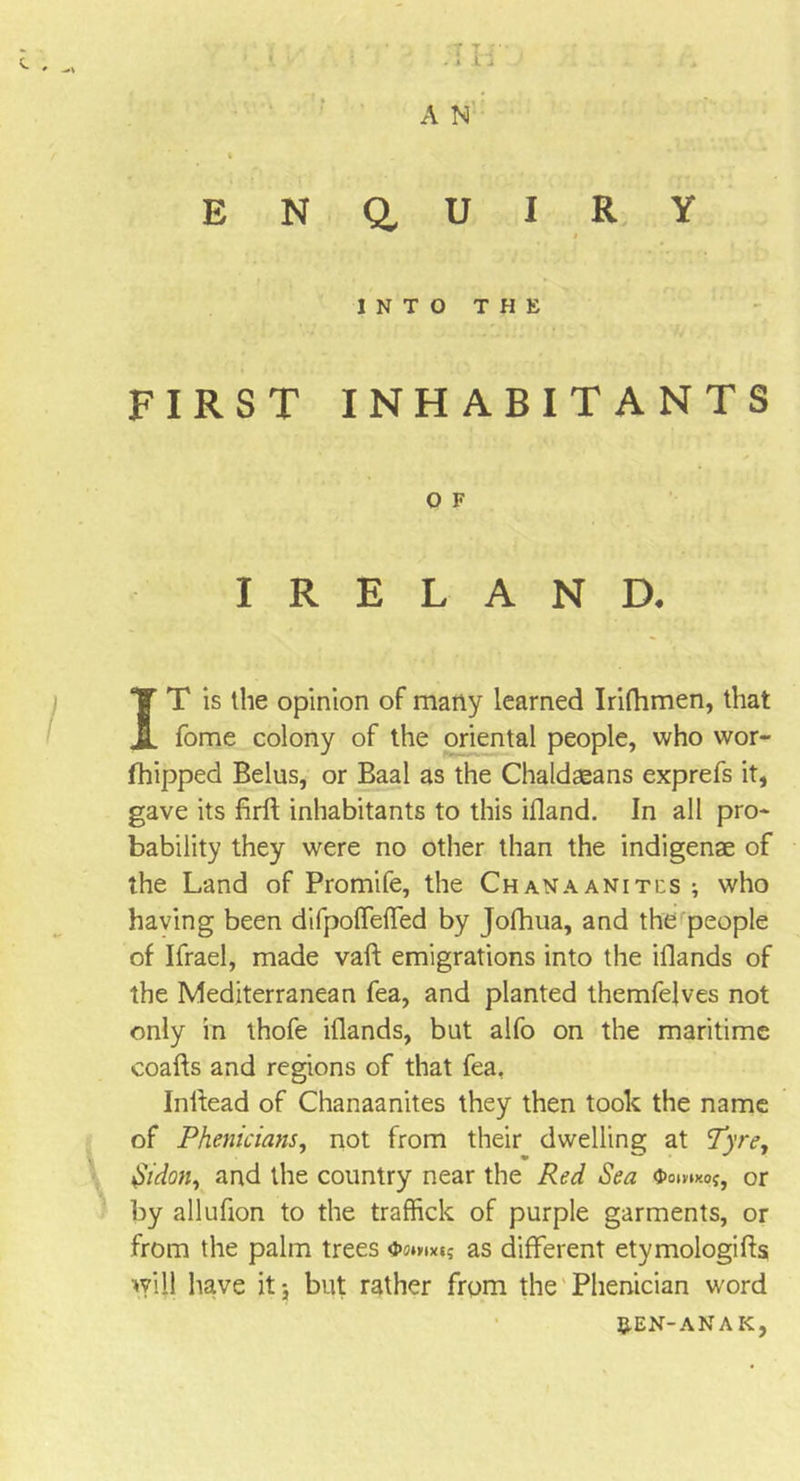 T t ;• 1 il A N E N a U I R Y I INTO T H E FIRST INHABITANTS 0 F IRELAND. IT is the opinion of many learned Irifhmen, that fome colony of the oriental people, who wor- fhipped Belus, or Baal as the Chaldaeans exprefs it, gave its firft inhabitants to this ifland. In all pro- bability they were no other than the indigenae of the Land of Promife, the Chanaaniti:s ; who having been difpofTefTed by Jofhua, and the people of Ifrael, made vaft emigrations into the iflands of the Mediterranean fea, and planted themfelves not only in thofe iflands, but alfo on the maritime coafts and regions of that fea, Inifead of Chanaanites they then took the name of Phenicians, not from their dwelling at Tyre, $idon, and the country near the Red Sea Oomxoj, or by allufion to the traffick of purple garments, or from the palm trees as different etymologies will have it 5 but rather from the Phenician word REN-an A K,