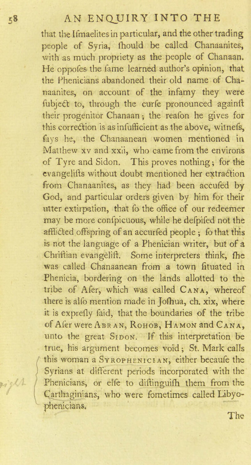 that the Ifmaelites in particular, and the other trading people of Syria, fhould be called Chanaanites, with as much propriety as the people of Chanaan. He oppofes the fame learned author’s opinion, that the Phenicians abandoned their old name of Cha- naanites, on account of the infamy they were fubjeCt to, through the curfe pronounced againft their progenitor Chanaan*, the reafon he gives for this correction is as infufficient as the above, witnefs, fays he, the Chanaanean women mentioned in Matthew xv and xxii, who came from the environs of Tyre and Sidon. This proves nothing*, for the cvangelifts without doubt mentioned her extraction from Chanaanites, as they had been accufed by God, and particular orders given by him for their utter extirpation, that fo the office of our redeemer may be more confpicuous, while he defpifed not the afflidted offspring of an accurfed people ; fo that this is not the language of a Phenician writer, but of a Chriftian evangelift. Some interpreters think, fhe was called Chanaanean from a town fituated in Phenicia, bordering on the lands allotted to the tribe of Afer, which was called Cana, whereof there is alfo mention made in Jofhua, ch. xix, where it is exprefly faid, that the boundaries of the tribe of Afer wereABRAN, Rohob, Hamon and Cana, unto the great Sidon. If this interpretation be true, his argument becomes void; St. Mark calls this woman a Syrophenici an, either becaufe the Syrians at different periods incorporated with the Phenicians, or elfe to diftinguifh them from the Carthaginians, who were fometimes called Libyo- phenicians.