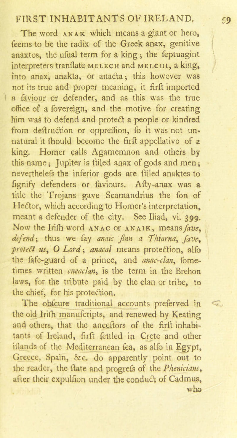 The word anak which means a giant or hero, feems to be the radix of the Greek anax, genitive anaxtos, the ufual term for a king ; the feptuagint interpreters tranflate melech and melchi, a king, into anax, anakta, or anada; this however was not its true and proper meaning, it firft imported a faviour or defender, and as this was the true office of a fovereign, and the motive for creating him was to defend and protect a people or kindred from deftrudion or oppreffion, fo it was not un- natural it fhould become the firft appellative of a king. Homer calls Agamemnon and others by this name; Jupiter is ftiled anax of gods and men; neverthelefs the inferior gods are ftiled anaktes to fignify defenders or faviours. Afty-anax was a title the Trojans gave Scamandrius the fon of Hedor, which according to Homer’s interpretation, meant a defender of the city. See Iliad, vi. 399. Now the Irifh word anac or anaik, meansfave, defend; thus we fay anak fmn a Thiarna, fave, proteft us, O Lord; anacal means protedion, alfo the fafe-guard of a prince, and mac-clan, fome- times written eneaclan, is the term in the Brehon laws, for the tribute paid by the clan or tribe, to the chief, for his protedion. The obfcure traditional accounts preferved in the old Irifh manufcripts, and renewed by Keating and others, that the anceftors of the firft inhabi- tants of Ireland, firft fettled in Crete and other iilands of the Mediterranean fea, as alfo in Egypt, Greece, Spain, &amp;c. do apparently point out to the reader, the ftate and progrefs of the Phenicians, after their expulfion under the condud of Cadmus, who