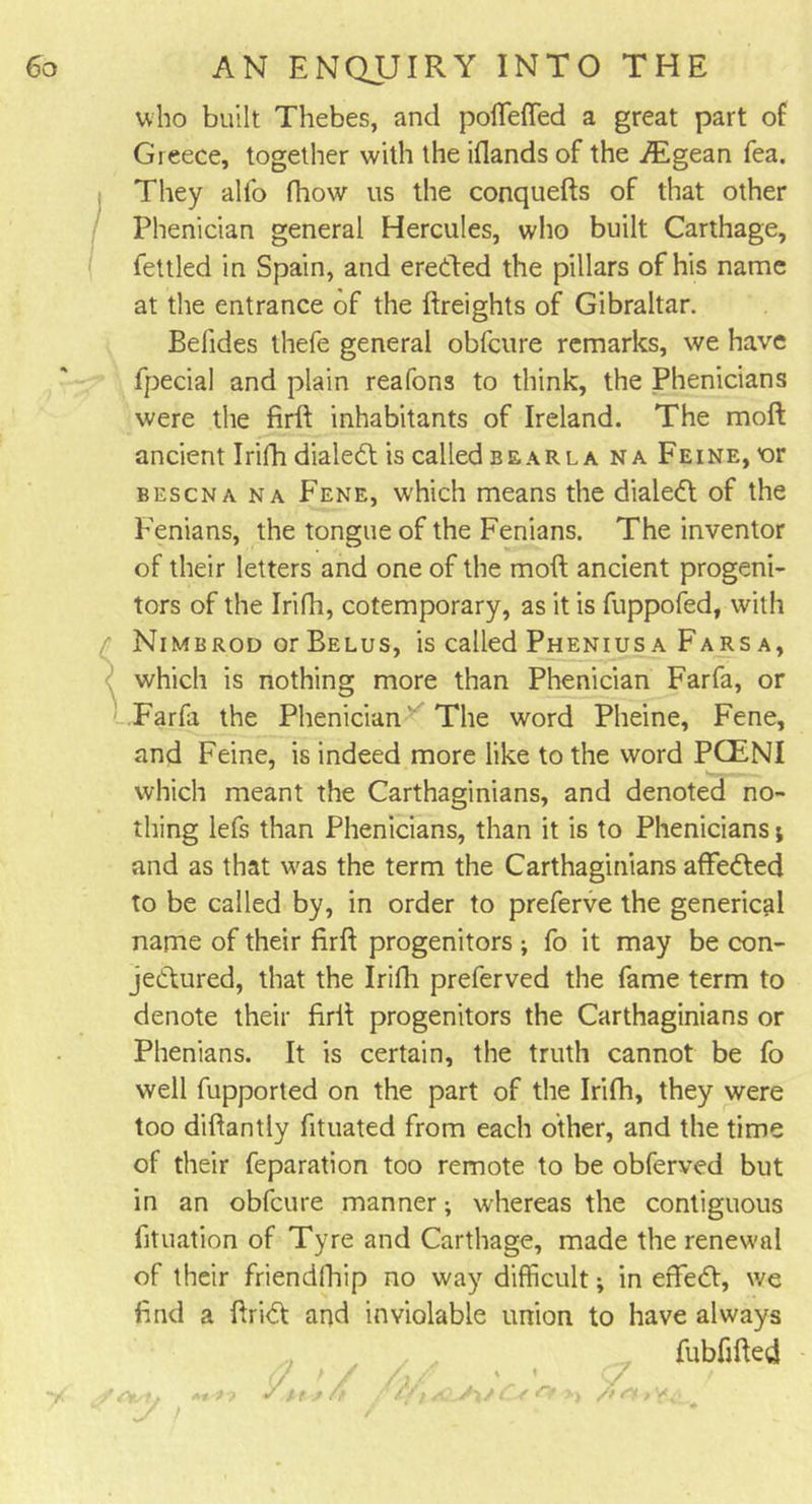 who built Thebes, and poffiefled a great part of Greece, together with the iOands of the Aegean fea. They alfo fhow us the conquefts of that other Phenician general Hercules, who built Carthage, fettled in Spain, and eredled the pillars of his name at the entrance of the {freights of Gibraltar. Betides thefe general obfcure remarks, we have fpecial and plain reafons to think, the Phenicians were the firft inhabitants of Ireland. The moft ancient Irifh dialed! is called bearla na Feine, or bescna na Fene, which means the dialed! of the Fenians, the tongue of the Fenians. The inventor of their letters and one of the moft ancient progeni- tors of the Irifh, cotemporary, as it is fuppofed, with Nimbrod or Belus, is called Pheniusa Farsa, which is nothing more than Phenician Farfa, or Farfa the Phenician The word Pheine, Fene, and Feine, is indeed more like to the word PCENI which meant the Carthaginians, and denoted no- thing lefs than Phenicians, than it is to Phenicians j and as that was the term the Carthaginians affedted to be called by, in order to preferve the generical name of their firft progenitors ; fo it may be con- jedtured, that the Irifh preferved the fame term to denote their firft progenitors the Carthaginians or Phenians. It is certain, the truth cannot be fo well fupported on the part of the Irifh, they were too diftantly fituated from each other, and the time of their feparation too remote to be obferved but in an obfcure manner; whereas the contiguous fituation of Tyre and Carthage, made the renewal of their friendfhip no way difficult; in effedt, we find a ftrid! and inviolable union to have always fubfifted (/ &gt; / . ' ' 7