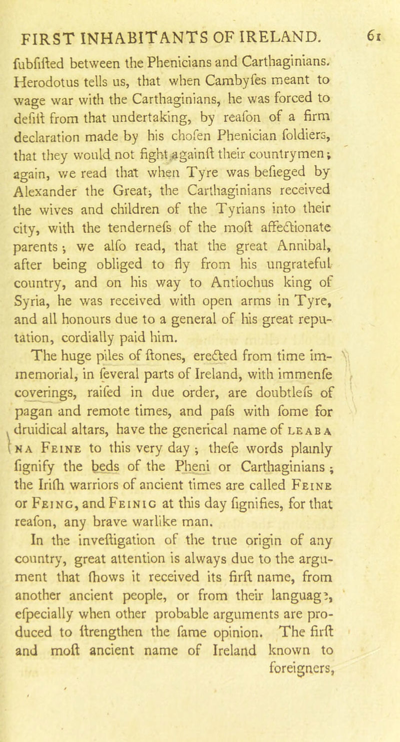 fubfifted between the Phenicians and Carthaginians. Herodotus tells us, that when Cambyfes meant to wage war with the Carthaginians, he was forced to defift from that undertaking, by reafon of a firm declaration made by his chofen Phenician foldiers, that they would not fight againft their countrymen; again, we read that when Tyre was befieged by Alexander the Great; the Carthaginians received the wives and children of the Tyrians into their city, with the tendernefs of the moft affectionate parents •, we alfo read, that the great Annibal, after being obliged to fly from his ungrateful country, and on his way to Antiochus king of Syria, he was received with open arms in Tyre, and all honours due to a general of his great repu- tation, cordially paid him. The huge piles of ftones, ereCted from time im- v memorial, in feveral parts of Ireland, with immenfe coverings, raifed in due order, are doubtlefs of pagan and remote times, and pafs with fome for druidical altars, have the generical name of leaba na Feine to this very day ; thefe words plainly fignify the beds of the Pheni or Carthaginians ; the Irifh warriors of ancient times are called Feine or Feing, and Feinig at this day fignifies, for that reafon, any brave warlike man. In the inveftigation of the true origin of any country, great attention is always due to the argu- ment that (hows it received its firft name, from another ancient people, or from their language efpecially when other probable arguments are pro- duced to (Lengthen the fame opinion. The firft and moft ancient name of Ireland known to foreigners,