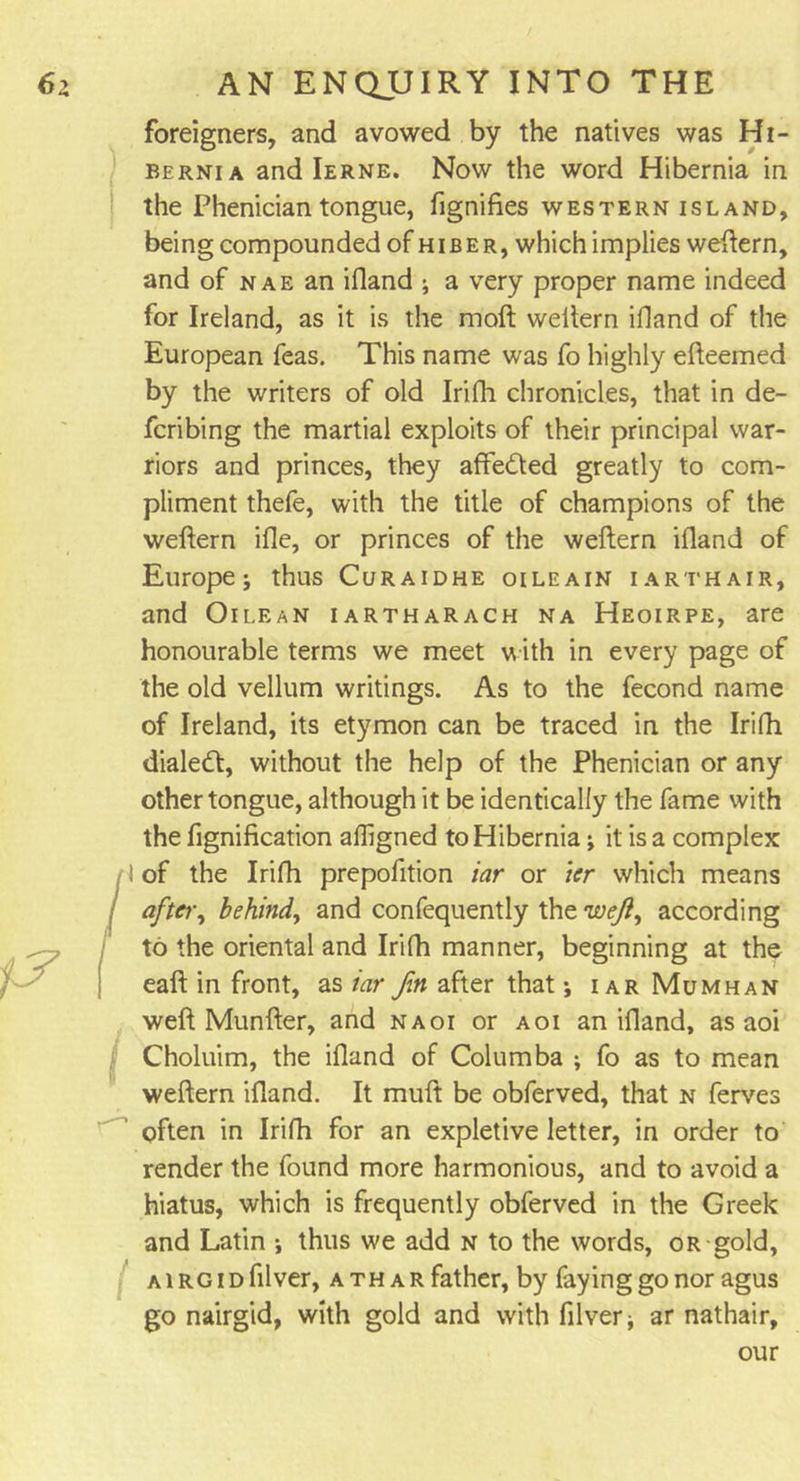 foreigners, and avowed by the natives was Hi- bernia and Ierne. Now the word Hibernia in the Phenician tongue, fignifies western island, being compounded of hi be r, which implies weftern, and of nae an ifland ; a very proper name indeed for Ireland, as it is the moft weftern ifland of the European feas. This name was fo highly efteemed by the writers of old Irifh chronicles, that in de- fcribing the martial exploits of their principal war- riors and princes, they affected greatly to com- pliment thefe, with the title of champions of the weftern ifie, or princes of the weftern ifland of Europe; thus Curaidhe oileain iarthair, and Oilean iartharach na Heoirpe, are honourable terms we meet with in every page of the old vellum writings. As to the fecond name of Ireland, its etymon can be traced in the Irifh dialecft, without the help of the Phenician or any other tongue, although it be identically the fame with the fignification afligned to Hibernia; it is a complex ! of the Irifh prepofition iar or ier which means after, behind, and confequently the ivejl, according to the oriental and Irifh manner, beginning at the eaft in front, as iar fin after that; iar Mumhan weft Munfter, and naoi or aoi an ifland, as aoi Choluim, the ifland of Columba ; fo as to mean weftern ifland. It muft be obferved, that n ferves often in Irifh for an expletive letter, in order to render the found more harmonious, and to avoid a hiatus, which is frequently obferved in the Greek and Latin ; thus we add n to the words, or gold, a i rg i d filver, ath a r father, by faying go nor agus go nairgid, with gold and with filver; ar nathair, our