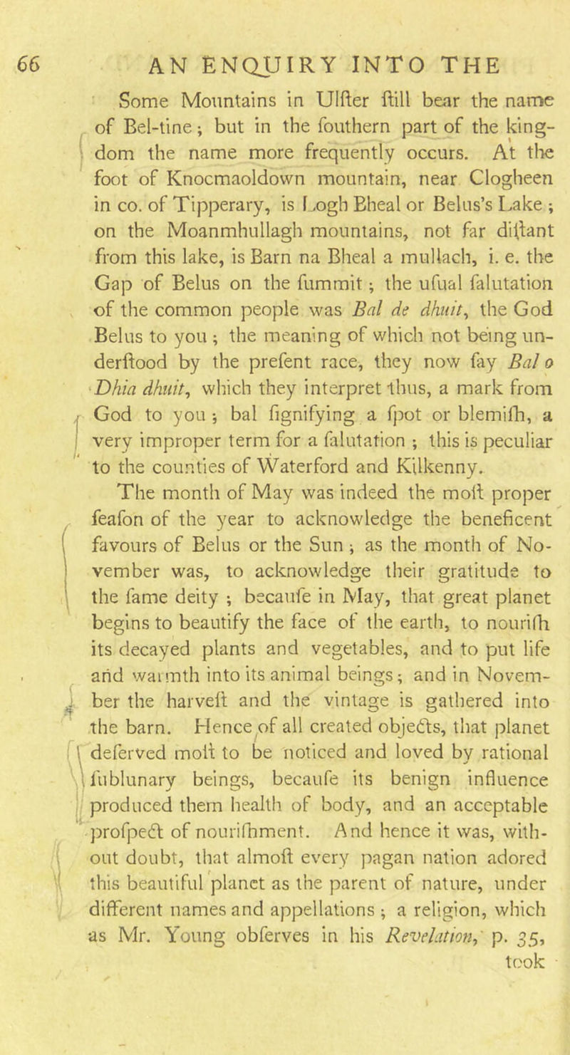 Some Mountains in Ulfter Bill bear the name of Bel-tine; but in the fouthern part of the king- dom the name more frequently occurs. At the foot of Knocmaoldovvn mountain, near Clogheen in co. of Tipperary, is Logh Bheal or Belus’s Lake ; on the Moanmhuilagh mountains, not far diflant from this lake, is Barn na Bheal a muUach, i. e. the Gap of Belus on the fummit; the ufual falutation of the common people was Bal de dhuit, the God Belus to you ; the meaning of which not being un- derftood by the prefent race, they now fay Bal o Dhia dhuit, which they interpret thus, a mark from God to you ; bal fignifying a fpot or blemilh, a very improper term for a falutation ; this is peculiar to the counties of Waterford and Kilkenny. The month of May was indeed the moll proper feafon of the year to acknowledge the beneficent favours of Belus or the Sun ; as the month of No- vember was, to acknowledge their gratitude to the fame deity ; becaufe in May, that great planet begins to beautify the face of the earth, to nourifh its decayed plants and vegetables, and to put life arid warmth into its animal beings; and in Novem- ber the harvelt and the vintage is gathered into the barn. Hence of all created objects, that planet deferved molt to be noticed and loved by rational lublunary beings, becaufe its benign influence produced them health of body, and an acceptable profpedt of nourifhment. And hence it was, with- out doubt, that almoll every pagan nation adored this beautiful planet as the parent of nature, under different names and appellations ; a religion, which as Mr. Young obferves in his Revelation,' p. 35, took