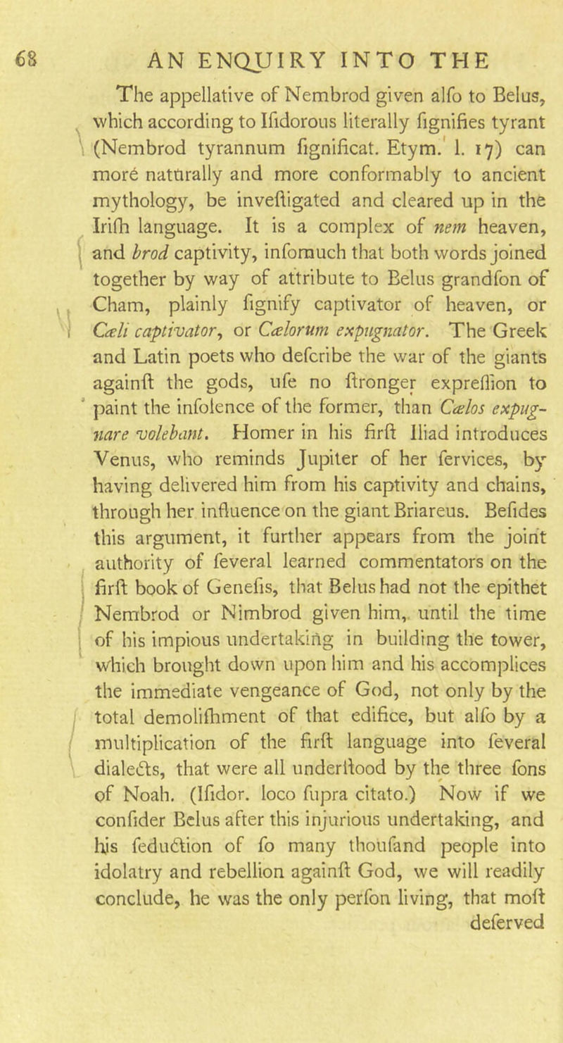 The appellative of Nembrod given alfo to Belus, which according to Ifidorous literally fignifies tyrant (Nembrod tyrannum fignificat. Etym. 1. 17) can more nattirally and more conformably to ancient mythology, be inveftigated and cleared up in the Irifh language. It is a complex of nem heaven, and brod captivity, infomuch that both words joined together by way of attribute to Belus grandfon of Cham, plainly fignify captivator of heaven, or Cali captivator, or Calorttm expugnator. The Greek and Latin poets who defcribe the war of the giants againft the gods, ufe no ftronger expreflion to paint the infolence of the former, than Gtelos expug- nare valebant. Homer in his firft Iliad introduces Venus, who reminds Jupiter of her fervices, by having delivered him from his captivity and chains, through her influence on the giant Briareus. Befides this argument, it further appears from the joint authority of feveral learned commentators on the firft book of Genefis, that Belus had not the epithet Nembrod or Nimbrod given him, until the time of his impious undertaking in building the tower, which brought down upon him and his accomplices the immediate vengeance of God, not only by the total demolifhment of that edifice, but alfo by a multiplication of the firft language into feveral dialects, that were all underftood by the three fons of Noah. (Ifidor. loco fupra citato.) Now if we confider Belus after this injurious undertaking, and his fedudtion of fo many thoufand people into idolatry and rebellion againft God, we will readily conclude, he was the only perfon living, that molt deferved