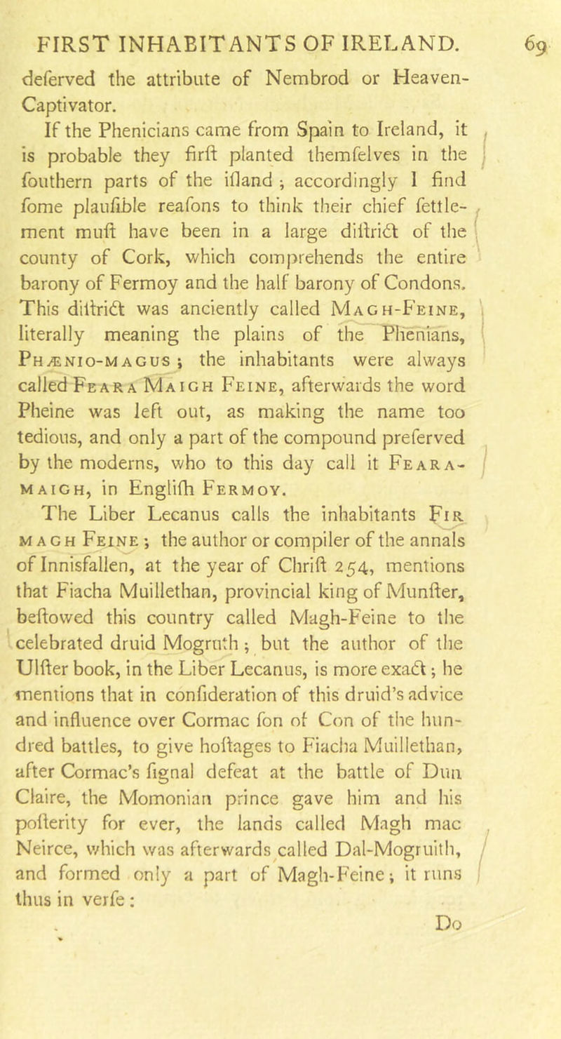 deferved the attribute of Nembrod or Heaven- Captivator. If the Phenicians came from Spain to Ireland, it is probable they firft planted themfelves in the fouthern parts of the illand ; accordingly 1 find fome plaufible reafons to think their chief fettle- ment muli have been in a large difiriCt of the county of Cork, which comprehends the entire barony of Fermoy and the half barony of Condons. This diltrift was anciently called Magh-Feine, literally meaning the plains of the Phenians, PhjEnio-magus ; the inhabitants were always called Fear a Maigh Feine, afterwards the word Pheine was left out, as making the name too tedious, and only a part of the compound preferved by the moderns, who to this day call it Feara- maigh, in Englifh Fermoy. The Liber Lecanus calls the inhabitants Fir m a g h Feine ; the author or compiler of the annals of Innisfallen, at the year of Chrift 254, mentions that Fiacha Muillethan, provincial king of Munfter, bellowed this country called Magh-Feine to the celebrated druid Mogruth; but the author of the Ulfter book, in the Liber Lecanus, is more exadt; he mentions that in confideration of this druid’s advice and influence over Cormac fon of Con of the hun- dred battles, to give hofiages to Fiacha Muillethan, after Cormac’s fignal defeat at the battle of Dun Claire, the Momonian prince gave him and his pofterity for ever, the lands called Magh mac Neirce, which was afterwards called Dal-Mogruith, and formed only a part of Magh-Feine; it runs thus in verfe: Do