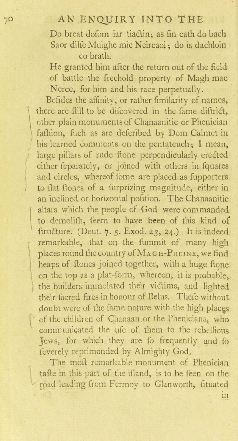 Do breat dofom iar tiadtin; as fin cath do bach Saor dilfe Muighe mic Neircaoi; do is dachloin co brath. He granted him after the return out of the field of battle the freehold property of Magh mac Nerce, for him and his race perpetually. Befides the affinity, or rather fimilarity of names, [ there are ftill to be difcovered in the fame diftridt, i other plain monuments of Chanaanitic or Phenician fafhion, fuch as are defcribed by Dom Calmet in his learned comments on the pentateuch; I mean, large pillars of rude ftone perpendicularly eredted either feparately, or joined with others in fquares and circles, whereof fome are placed as fupporters to flat flones of a furprizing magnitude, either in an inclined or horizontal pofition. The Chanaanitic altars which the people of God were commanded to demolifh, feem to have been of this kind of ftrudture. (Deut. 7. 5. Exod. 23, 24.) It is indeed remarkable, that on the fummit of many high places round the country ofMAGH-PuEiNE, we find heaps of fiones joined together, with a huge ftone on the top as a plat-form, whereon, it is probable, the builders immolated their vidtims, and lighted their facred fires in honour of Belus. T’nefe without doubt were of the fame nature with the high places ; of the children of Chanaan.or the Phenicians, who communicated the ufe of them to the rebellious Jews, for which they are fo frequently and fo feverely reprimanded by Almighty God. The moll remarkable monument of Phenician tafte in this part of the ifland, is to be feen on the road leading from Fermoy to Gian worth, fituated ' in