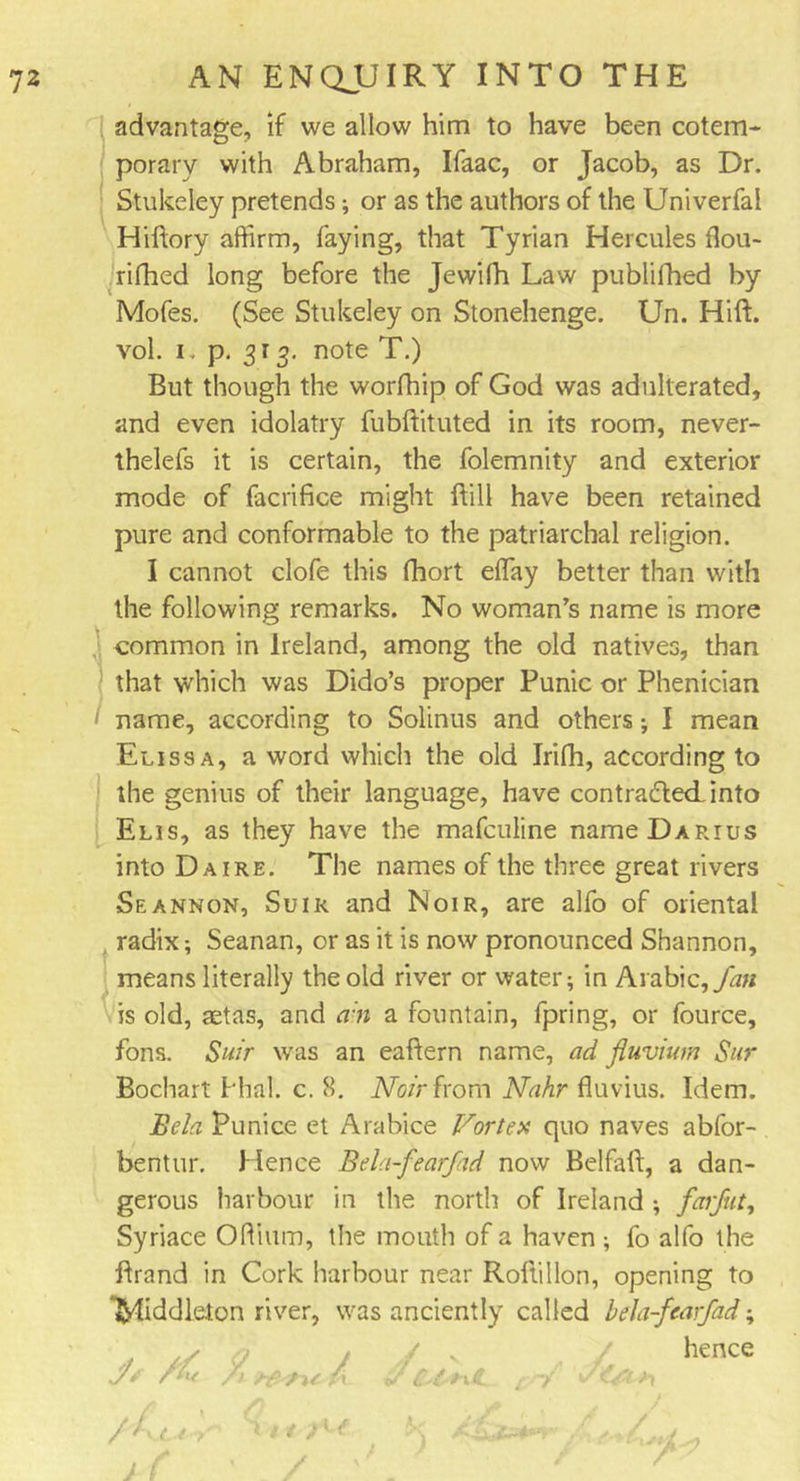 advantage, if we allow him to have been cotem- porary with Abraham, Ifaac, or Jacob, as Dr. Stukeley pretends; or as the authors of the Univerfal Hiftory affirm, faying, that Tyrian Hercules flou- rifhed long before the Jewilh Law publifhed by Mofes. (See Stukeley on Stonehenge. Un. Hift. vol. i. p. 313. note T.) But though the worfhip of God was adulterated, and even idolatry fubftituted in its room, never- thelefs it is certain, the folemnity and exterior mode of facrifice might Bill have been retained pure and conformable to the patriarchal religion. I cannot clofe this fhort effiay better than with the following remarks. No woman’s name is more common in Ireland, among the old natives, than that which was Dido’s proper Punic or Phenician name, according to Solinus and others; I mean Elissa, a word which the old Irifh, according to the genius of their language, have con traded into Elis, as they have the mafculine name Darius into Da ire. The names of the three great rivers Seannon, Suik and Noir, are alfo of oriental radix; Seanan, or as it is now pronounced Shannon, means literally the old river or water; in Arabic, fan is old, aetas, and a n a fountain, fpring, or fource, fons. Suir was an eaBern name, ad fluvium Sur Bochart Phal. c. 8. Noir from Nahr fluvius. Idem. Bela Punice et Arabice Vortex quo naves abfor- bentur. Hence Bela-fearfad now BelfaB, a dan- gerous harbour in the north of Ireland ; fen jut, Syriace Oftium, the mouth of a haven; fo alfo the Brand in Cork harbour near RoBillon, opening to “Middleton river, was anciently called bela-fearfad; / v / hence rf /'£ / f-vt ry (j n f \ ytK. /