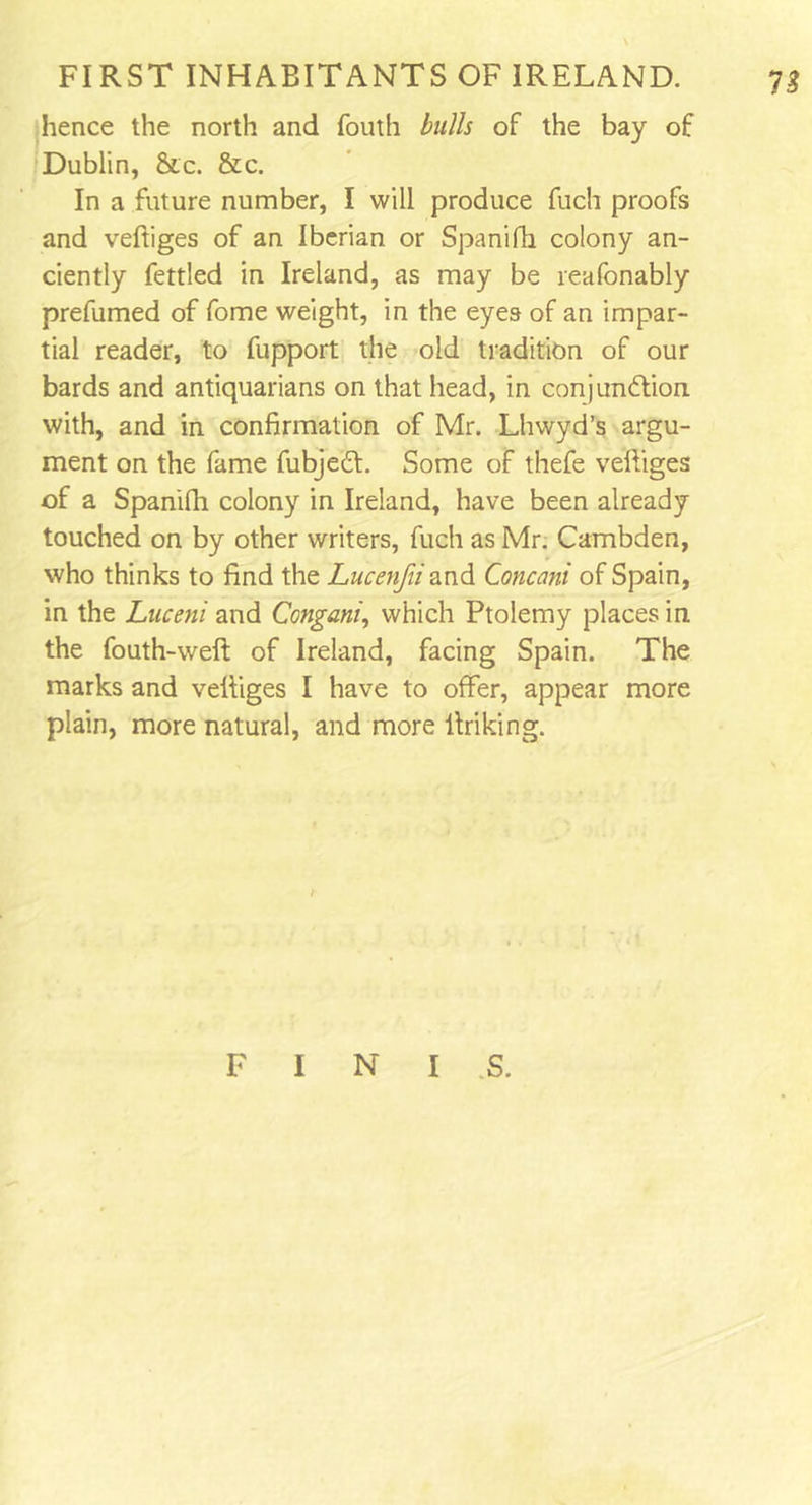 n hence the north and fouth bulls of the bay of Dublin, &c. &c. In a future number, I will produce fuch proofs and veftiges of an Iberian or Spanifh colony an- ciently fettled in Ireland, as may be reafonably prefumed of fome weight, in the eyes of an impar- tial reader, to fupport the old tradition of our bards and antiquarians on that head, in conjunction with, and in confirmation of Mr. Lhwyd’s argu- ment on the fame fubjeCt. Some of thefe veftiges of a Spanifti colony in Ireland, have been already touched on by other writers, fuch as Mr. Cambden, who thinks to find the Lucenfii and Concani of Spain, in the Luceni and Congani, which Ptolemy places in the fouth-weft of Ireland, facing Spain. The marks and veftiges I have to offer, appear more plain, more natural, and more linking. F I N I S.