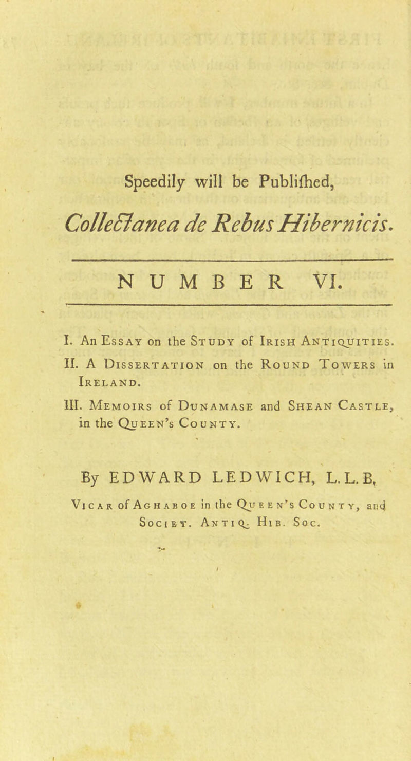 Speedily will be Publilhed, Collectanea de Rebus Hibernicis. NUMBER VI. I. An Essay on the Study of Irish Antiquities. II. A Dissertation on the Round Towers in Ireland. III. Memoirs of Dunamase and Shean Castle, in the Queen’s County. By EDWARD LEDWICH, L. L. B, Vicar of Aghaboe in the Qjj een’s County, and Societ. Antiq^ Hib. Soc.