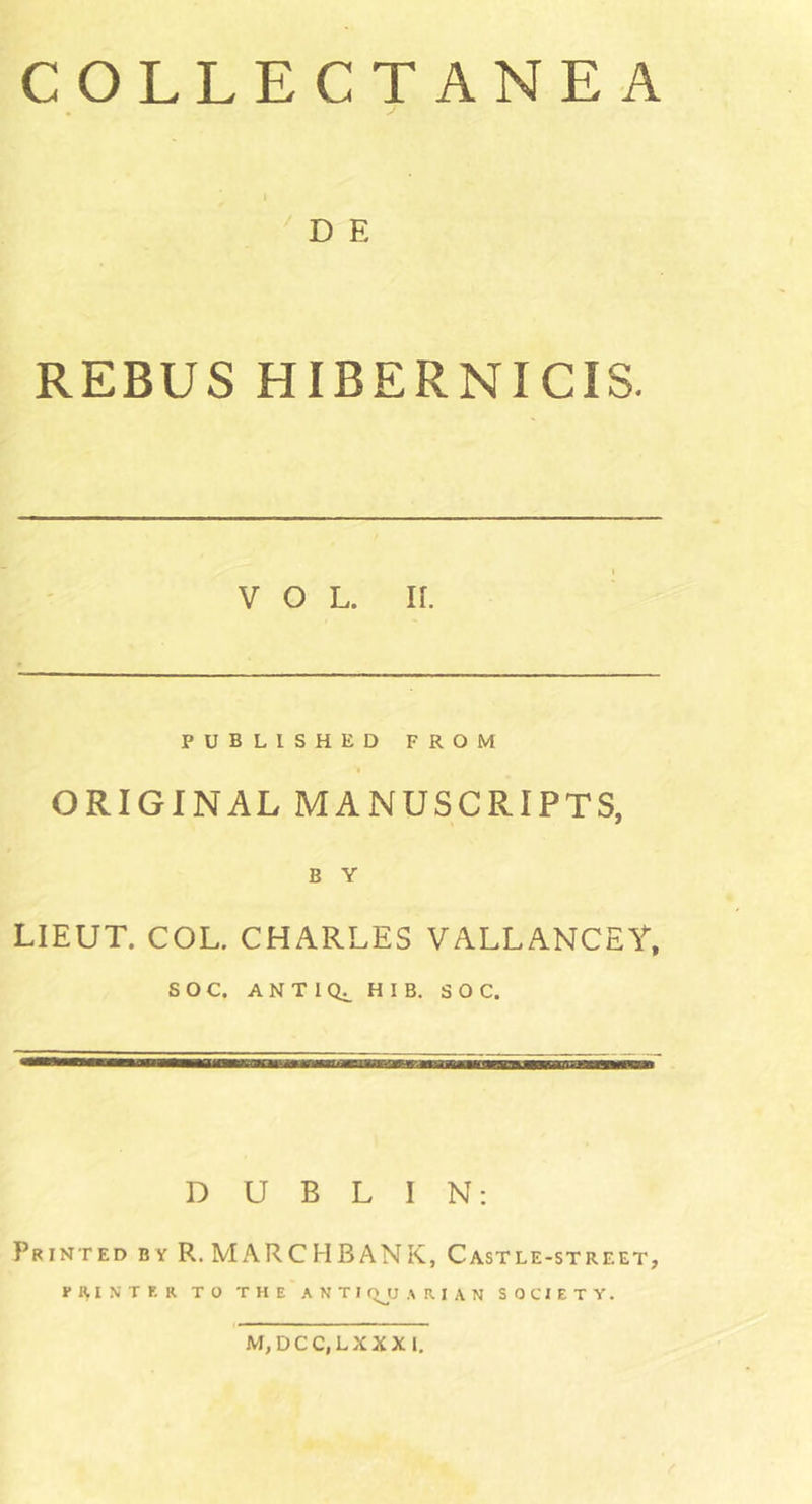 COLLECTANEA D E REBUS HIBERNICIS. VOL. II. PUBLISHED FROM ORIGINAL MANUSCRIPTS, B Y LIEUT. COL. CHARLES VALLANCEf, SOC. ANTIQ. HIB. SOC. DUBLIN: Printed by R. MARCH BANK, Castle-street, printer to the anti qjj a r i a n society.