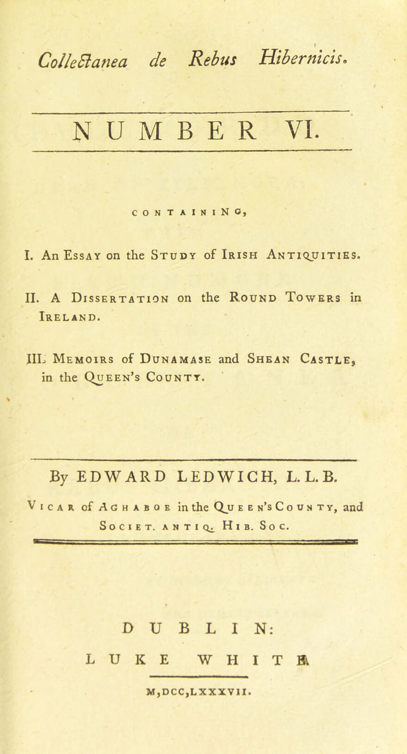 Collectanea de Rebus Hibernicis. B CONTAINING I. An Essay on the Study of Irish Antiquities. II. A Dissertation on the Round Towers in Ireland. JIL Memoirs of Dunamase and Shean Castle, in the Queen’s County. By EDWARD LEDWICH, L. L. B. Vicar of Aghaboe in the Qjj ebn’sCoontv, and Societ. antics Hi b. So c. S DUBLIN: LUKE W H I T