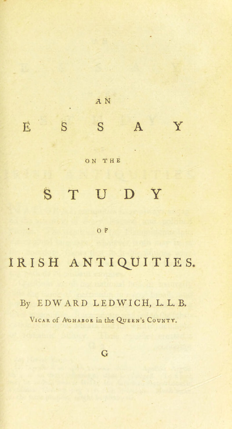 ESSAY I ON THE « STUDY O F IRISH ANTIQJCJITIES. By EDWARD LEDWICH, L. L. B. Vicar of A'chaboe in the Queen’s County. G