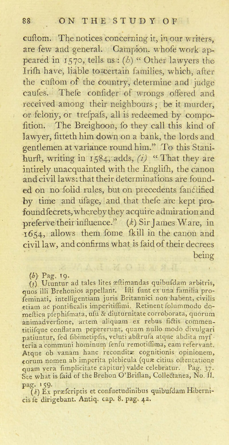 cuftom. The notices concerning it, in our writers, are few and general. Campion, whofe work ap- peared in 1570, tells, us : (/&gt;) “ Other lawyers the Irifh have, liable to ^certain families, which, after the cuflom of the country, determine and judge c.nufes. Thele conlider of wrongs offered and received among their neighbours ; be it murder, or felony, or trefpafs, all is redeemed by compo- fition. The Breighoon, fo they call this kind of lawyer, fitteth him down on a bank, the lords and gentlemen at variance round him.” To this Stani- hurft, writing in 1584, adds, (i) “ That they are intirely unacquainted with the Englifh, the canon and civil lawrs: that their determinations are found- ed on no folid rules, but on precedents fandtified by time and ufage, and that thele are kept pro- found fecrets, whereby they acquire admiration and preferve their influence.” (A) Sir J ames Ware, in 1654, allows them fome fkill in the canon and civil haw, and confirms what is faid of their decrees being (h)- Pag. 19. (j) Uiuntur ad tales lites aeftimandas quibufdam arbitris, quos illi Brehonios appellant. Ifti funt ex una familia pro- feminati, intelligentiam juris Britannici non habent, civilis etiam ac pontificalis imperitiftimi. Retinent folummodo do- meftica pfephifmata, ufu &amp; diuturnitate corroborata, quorum animadveriione, artem aliquam ex rebus fidtis commen- titiifque conflatam pepererunt, quam nullo modo divulgari patiuntur, fed fibimetipfis, veluti abftrufa atqne abdita myf • teria a communi hominum fenfu remotiffima, earn refervant. Atque ob vanam hanc reconditse cognitionis opinionem, eorum nomen ab imperita plebicula (quae citius olientatione quam vera fimplicitate capitur) valde celebratur. Pag. 37. See what is faid of the Brehon O’Briflan, Colieftanea, No. II. pag. 1 39- (k) Ex prsfcriptis et confuetudinibus quibufdam Hiberni- cis fe dirigebant. Antiq. cap. 8. pag. 42.