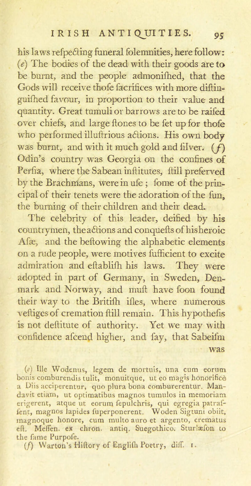 his laws refpedling funeral folemnities, here follow: (it) The bodies of the dead with their goods are to be burnt, and the people admonifhed, that the Gods will receive thofe facrifiees with more diftin- guifhed favour, in proportion to their value and quantity. Great tumuli or barrows are to be raifed over chiefs, and large Hones to be fet up for thofe who performed illuflrious addons. His own body wras burnt, and with it much gold and lilver. (f) Odin’s country was Georgia on the confines of Perfia, where the Sabean inftitutes, ftill preferved by the Brachihans, were in ufe ; fome of the prin- cipal of their tenets -were the adoration of the fun, the burning of their children and their dead. The celebrity of this leader, deified by his countrymen, theadlions and conquells of his heroic Afse, and the bellowing the alphabetic elements on a rude people, were motives fufficient to excite admiration and ellablifh his laws. They were adopted in part of Germany, in Sweden, Den- mark and Norway, and mull have foon found their way to the Britifh illes, where numerous vefhgcsof cremation Hill remain. This hypothelis is not dellitute of authority. Yet we may with confidence afcend higher, and fay, that Sabeifm was M Hie Wodenus, legem de mortuls, una cum eorum bonis comburendis tulit, monuitque, ut eo magis honorifice a Diis acciperentur, quo plura bona comburerentur. Man- davit etiarn, ut optimatibus magnos tumulos in memoriam erigerent, atque ut eorum fepulchris, qui egregia patraf- fent, magnos lapides fuperponerent. Woden Sigtuni obiit, magnoque honore, cum multo auro et argento, crematus eft. Meflen. ex chron. antiq. Suegothico. Sturlaefon to the fame Hurpofe. (/) Warton’s Hiftory of Englifli Poetry, diff. i.