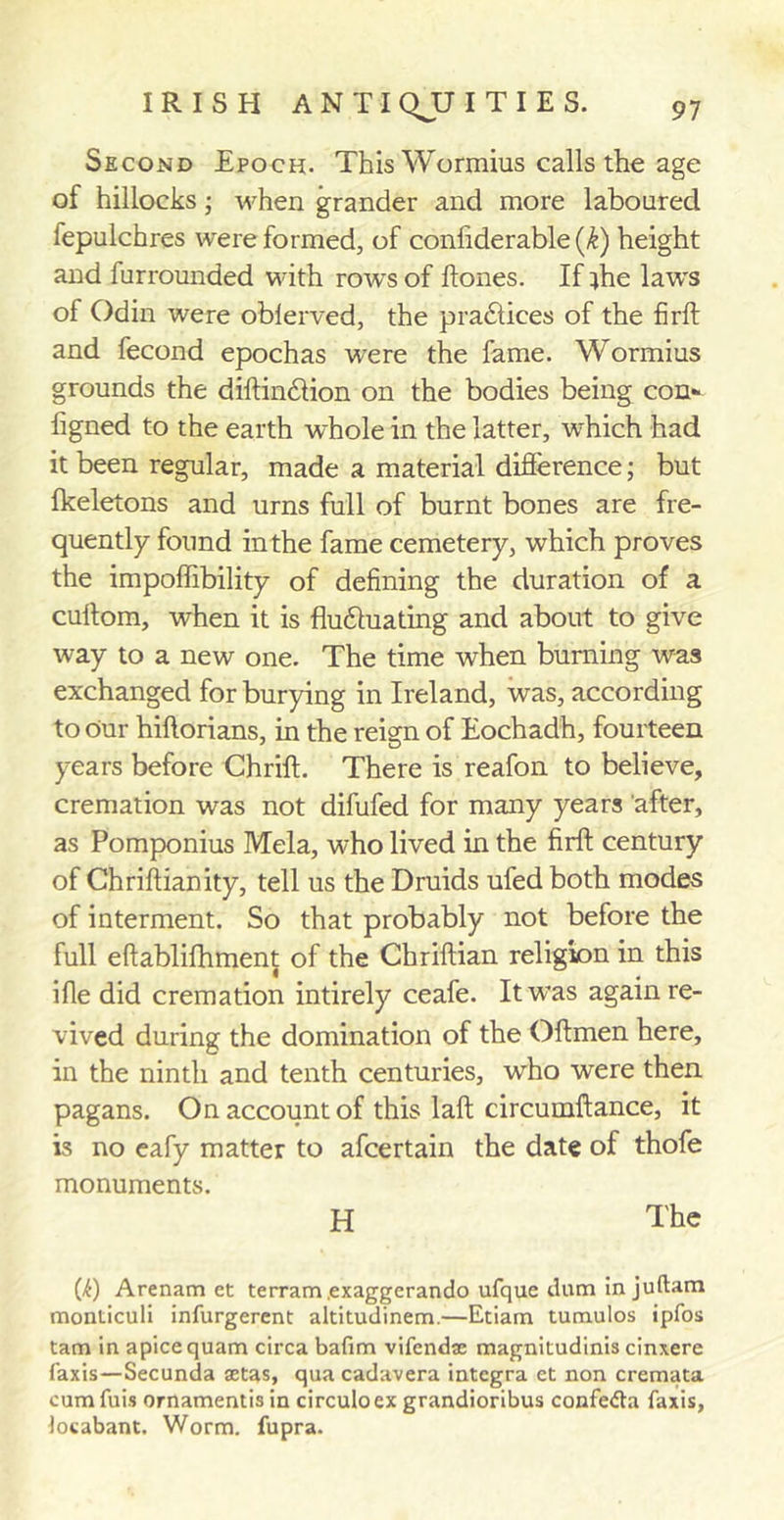 Second Epoch. This Wormius calls the age of hillocks ; when grander and more laboured fepulchres were formed, of confiderable (k) height and furrounded with rows of ftones. If ;he laws of Odin were oblerved, the pradlices of the firft and fecond epochas were the fame. Wormius grounds the diftindlion on the bodies being con- ligned to the earth whole in the latter, which had it been regular, made a material difference; but fkeletons and urns full of burnt bones are fre- quently found in the fame cemetery, which proves the impoftibility of defining the duration of a cultom, when it is fluduadng and about to give way to a new one. The time when burning was exchanged for burying in Ireland, was, according to our hiftorians, in the reign of Eochadh, fourteen years before Chrifl. There is reafon to believe, cremation was not difufed for many years after, as Pomponius Mela, who lived in the firft century of Chriftianity, tell us the Druids ufed both modes of interment. So that probably not before the full eftablifhment of the Chriftian religion in this ifie did cremation intirely ceafe. It was again re- vived during the domination of the Oilmen here, in the ninth and tenth centuries, who were then pagans. On account of this laft circumftance, it is no eafy matter to afcertain the date of thofe monuments. H The (6) Arenam et terram .exaggerando ufque dum in juftam monliculi infurgerent altitudinem.—Etiam tumulos ipfos tam in apicequam circa bafim vifendse magnitudinis cinxere faxis—Secunda aetas, qua cadavera intcgra et non cremata cum fuis ornamentis in circuloex grandioribus confefta faxis, Jocabant. Worm, fupra.