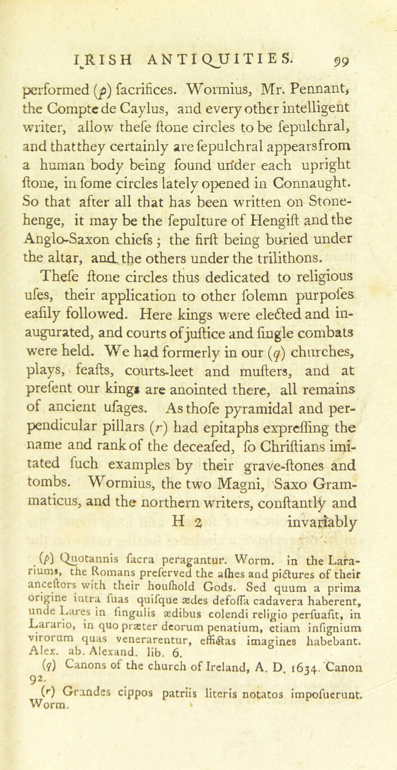 performed (p) facrifices. Wormius, Mr. Pennant, the Compte de Caylus, and every other intelligent writer, allow thefe Hone circles to be fepulchral, and thatthey certainly are fepulchral appearsfrom a human body being found under each upright Hone, in feme circles lately opened in Connaught. So that after all that has been written on Stone- henge, it may be the fepulture of Hengift and the Anglo-Saxon chiefs ; the firft being buried under the altar, and. the others under the trilithons. Thefe ftone circles thus dedicated to religious ufes, their application to other folemn purpoles ealily followed. Here kings were eledled and in- augurated, and courts of juftice and fmgle combats were held. We had formerly in our (q) churches, plays, feafts, courts-leet and mufters, and at prefent our kings are anointed there, all remains of ancient ufages. Asthofe pyramidal and per- pendicular pillars (r) had epitaphs exprcffing the name and rank of the deceafed, fo Chriftians imi- tated fuch examples by their grave-ftones and tombs. Wormius, the two Magni, Saxo Gram- maticus, and the northern writers, conftantty and H 2 invariably (p) Quotannis facra peragantur. Worm, in the Lara- riums, the Romans preferved the allies and pictures of their anceftors with their houfhold Gods. Sed quum a prima origine intra fuas quifque sdes defo/Ta cadavera haberent, unde Lares in fingulis aedibus colendi religio perfuafit, in Larario, in quo prseter deorum penatium, etiam infignium virorum quas venerarentur, effiitas imagines liabebant. Alex. ab. Alexand. lib. 6. (?) Canons of the church of Ireland, A. D 1634. Canon 92 . . (r) Grandes cippos patriis litcris notatos impofuerunt. Worm. *