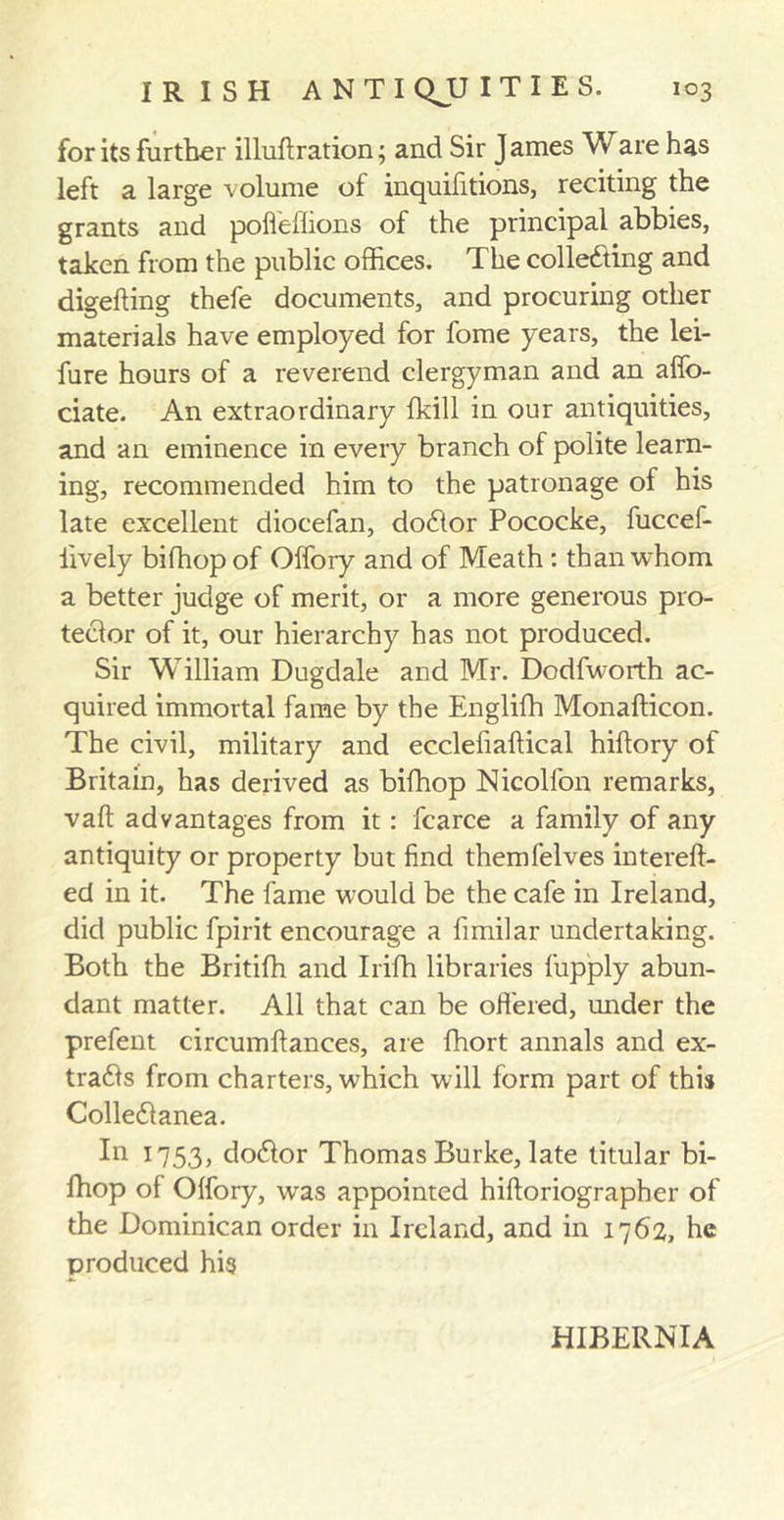 for its further illuftration; and Sir James Ware has left a large volume of inquifitions, reciting the grants and pofleflions of the principal abbies, taken from the public offices. The collecting and digefting thefe documents, and procuring other materials have employed for fome years, the lei- fure hours of a reverend clergyman and an affo- ciate. An extraordinary fkill in our antiquities, and an eminence in every branch of polite learn- ing, recommended him to the patronage of his late excellent diocefan, doCtor Pococke, fuceef- iively bifhop of Offory and of Meath : than whom a better judge of merit, or a more generous pro- tector of it, our hierarchy has not produced. Sir William Dugdale and Mr. Dodfworth ac- quired immortal fame by the Englifh Monafticon. The civil, military and ecclefiaftical hiftory of Britain, has derived as bifhop Nicolfon remarks, vaft advantages from it: fcarce a family of any antiquity or property but find themfelves intereft- ed in it. The fame would be the cafe in Ireland, did public fpirit encourage a fimilar undertaking. Both the Britiffi and Irifh libraries fupply abun- dant matter. All that can be offered, under the prefent circumftances, are fhort annals and ex- tracts from charters, wffiich will form part of this ColleCtanea. In 1753, doCtor Thomas Burke, late titular bi- fhop of Offory, was appointed hiftoriographer of the Dominican order in Ireland, and in 1762, he produced his HIBERNIA