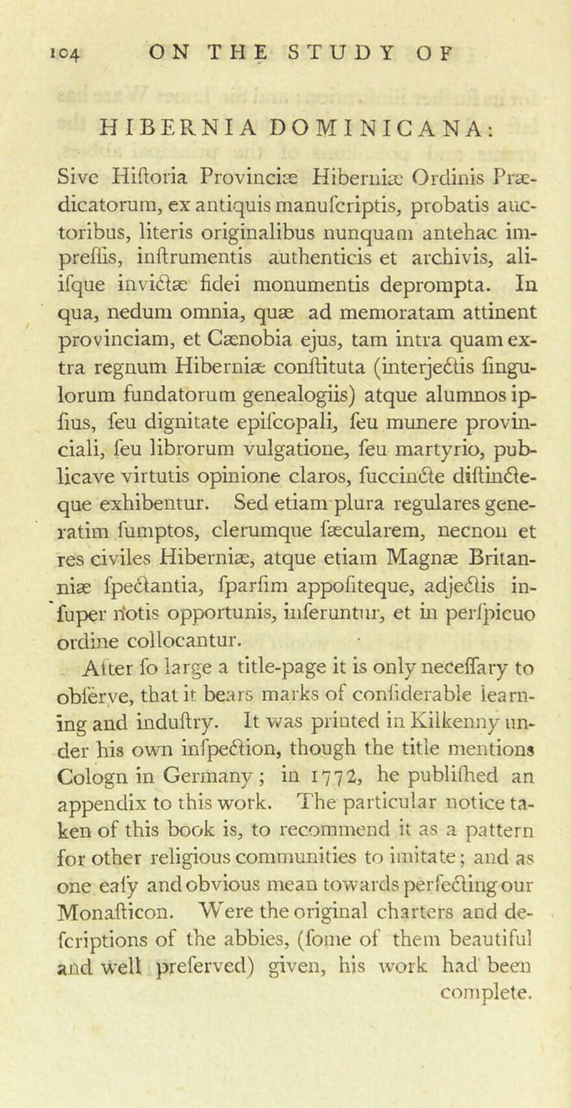 HIBERNIA DOMINICANA: Sive Pliftoria Provincise Hibernia: Ordinis Prac- dicatorum, ex antiquis manufcriptis, probatis auc- toribus, literis originalibns nunquam antehac im- prests, inftrumentis authenticis et archivis, ali- ifque invidfse fidei monumentis deprompta. In qua, nedum omnia, quse ad memoratam attinent provincial^ et Caenobia ejus, tam intra quam ex- tra regnum Hiberniae conftituta (interjebtis fingu- lorum fundatorum genealogiis) atque alumnosip- fms, feu dignitate epifcopali, feu munere provin- ciali, feu librorum vulgatione, feu martyrio, pub- licave virtutis opinione claros, fuccinhfe diftin&amp;e- que exhibentur. Sed etiam plura regulares gene- ratim fumptos, clerumque faecularem, necnon et res civiles Hibernia:, atque etiam Magnse Britan- nia: fpectantia, fparfim appofiteque, adjeblis in- fuper riotis opportunis, inferuntur, et in perfpicuo ordine collocantur. Alter fo large a title-page it is only neceifary to obl'erve, that it bears marks of conliderable learn- ing and induftry. It was printed in Kilkenny un- der his own infpe&amp;ion, though the title mentions Cologn in Germany; in 1772, he publithed an appendix to this work. The particular notice ta- ken of this book is, to recommend it as a pattern for other religious communities to imitate; and as one eafy and obvious mean towards perfecting our Monafticon. Were the original charters and de- fcriptions of the abbies, (fome of them beautiful and well preferved) given, his work had been complete.