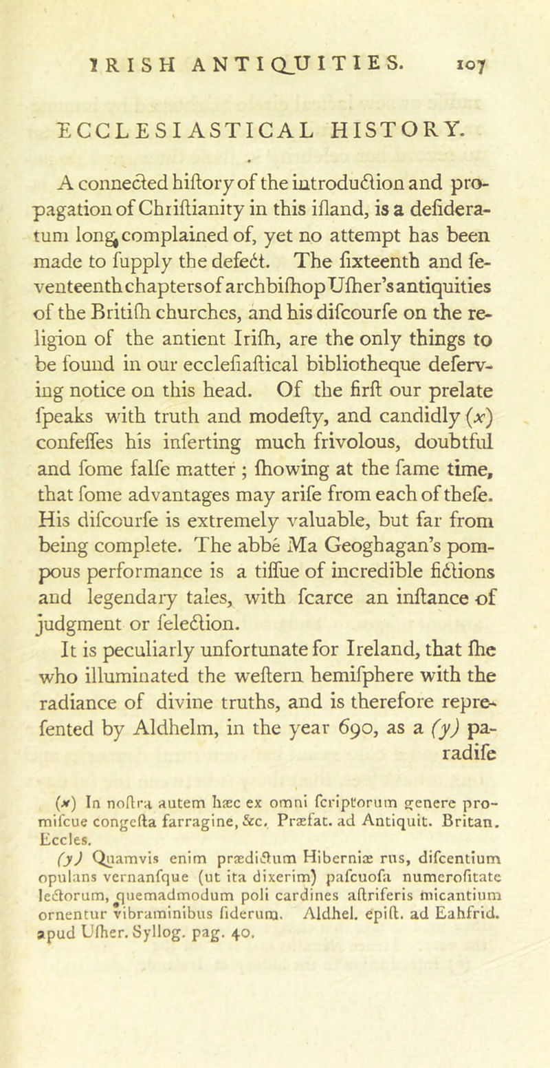 ECCLESIASTICAL HISTORY. A connected hiftory of the introdu&amp;ion and pro- pagation of Chiiftianity in this ifland, is a defidera- tum long^ complained of, yet no attempt has been made to fupply the defedt. The fixteenth and fe- venteenthchaptersofarchbifhopUfher’santiquities of the Britifh churches, and his difcourfe on the re- ligion of the antient Irifh, are the only things to be found in our ecclefiaftical bibliotheque deferv- ing notice on this head. Of the firft our prelate fpeaks with truth and modefty, and candidly (x) confelfes his inferting much frivolous, doubtful and fome falfe matter ; {flowing at the fame time, that fome advantages may arife from each of thefe. His difcourfe is extremely valuable, but far from being complete. The abbe Ma Geoghagan’s pom- pous performance is a tiffue of incredible fidlions and legendary tales, with fcarce an inftance of judgment or feledlion. It is peculiarly unfortunate for Ireland, that fhe who illuminated the weftern hemifphere with the radiance of divine truths, and is therefore repre- fented by Aldhelm, in the year 690, as a (y) pa- rad ife (x) In noftra autem hsec ex omni fcriptorum genere pro- mifcue congcfta farragine, &amp;c. Pradat. ad Antiquit. Britan. Eccles. (y) Quamvis enim prasdidHim Hibernice rus, difcentium opulans vernanfque (ut ita dixerim) pafcuofa numcrofitate ledtorum, quemadmodum poli cardines aftriferis tnicantium ornentur vibraminibus fideruna. Aldhel. epift. ad Eahfrid. apud Ufher. Syllog. pag. 40.