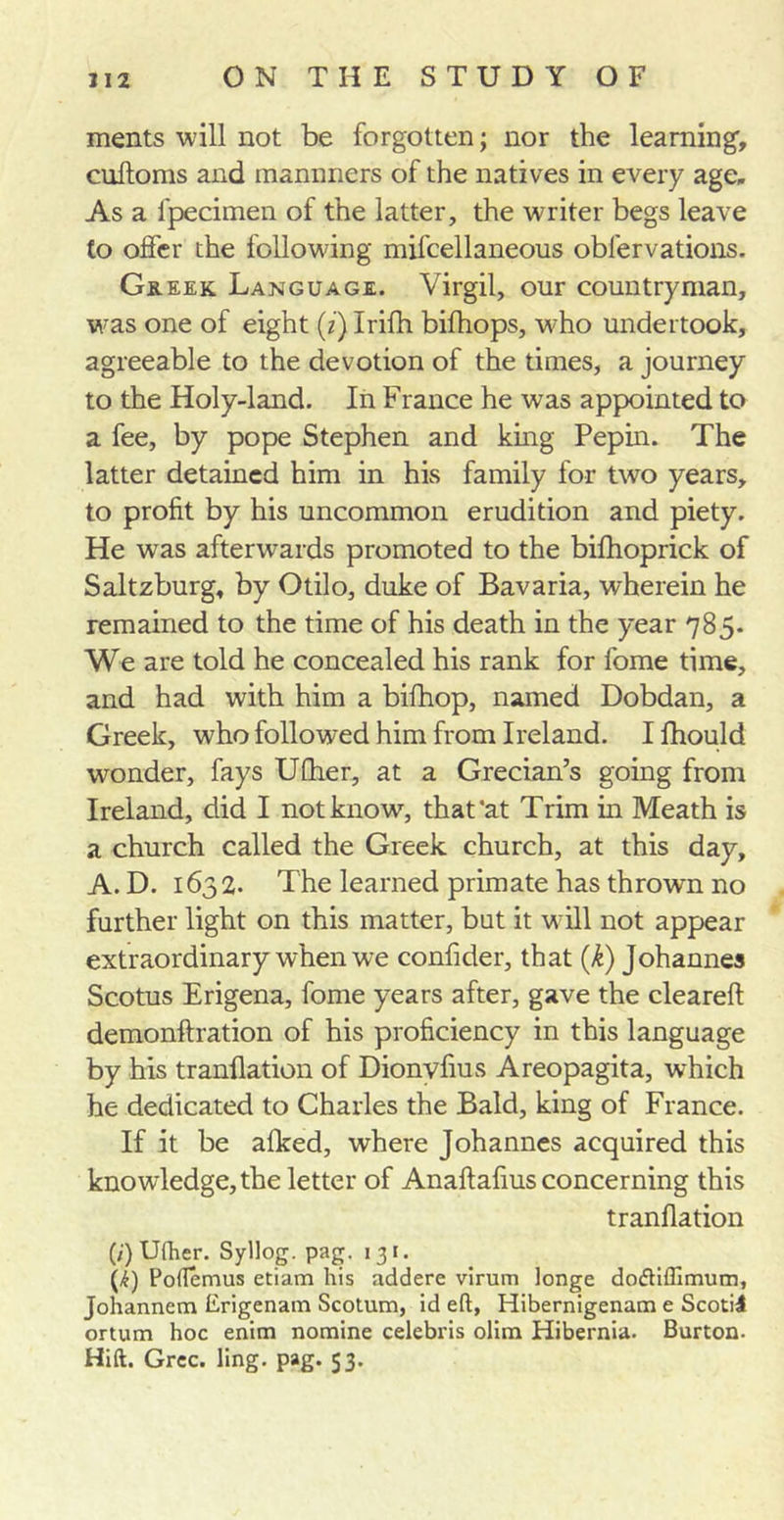 ments will not be forgotten; nor the learning, cultoms and mannners of the natives in every age. As a fpecimen of the latter, the writer begs leave to offer the following mifcellaneous obfervations. Greek Language. Virgil, our countryman, was one of eight (z)Irifh bifhops, who undertook, agreeable to the devotion of the times, a journey to the Holy-land. In France he was appointed to a fee, by pope Stephen and king Pepin. The latter detained him in his family for two years, to profit by his uncommon erudition and piety. He was afterwards promoted to the bifhoprick of Saltzburg, by Otilo, duke of Bavaria, wherein he remained to the time of his death in the year 785. We are told he concealed his rank for fome time, and had with him a bifhop, named Dobdan, a Greek, who followed him from Ireland. I fhould wonder, fays UCher, at a Grecian’s going from Ireland, did I not know, that'at Trim in Meath is a church called the Greek church, at this day, A. D. 1632. The learned primate has thrown no further light on this matter, but it w ill not appear extraordinary when we confider, that (k) Johannes Scotus Erigena, fome years after, gave the cleareft demonftration of his proficiency in this language by his tranllation of Dionvfius Areopagita, which he dedicated to Charles the Bald, king of France. If it be alked, where Johannes acquired this knowledge, the letter of Anaftafius concerning this tranllation (/')Ufher. Syllog. pag. 131. (/£) Poftemus etiam his addere virum longe do&lt;5Hflimum, Johannem Erigenam Scotum, id eft, Hibernigenam e Scotii ortum hoc enim nomine Celebris olim Hibernia. Burton. Hift. Grec. ling. pag. 53.