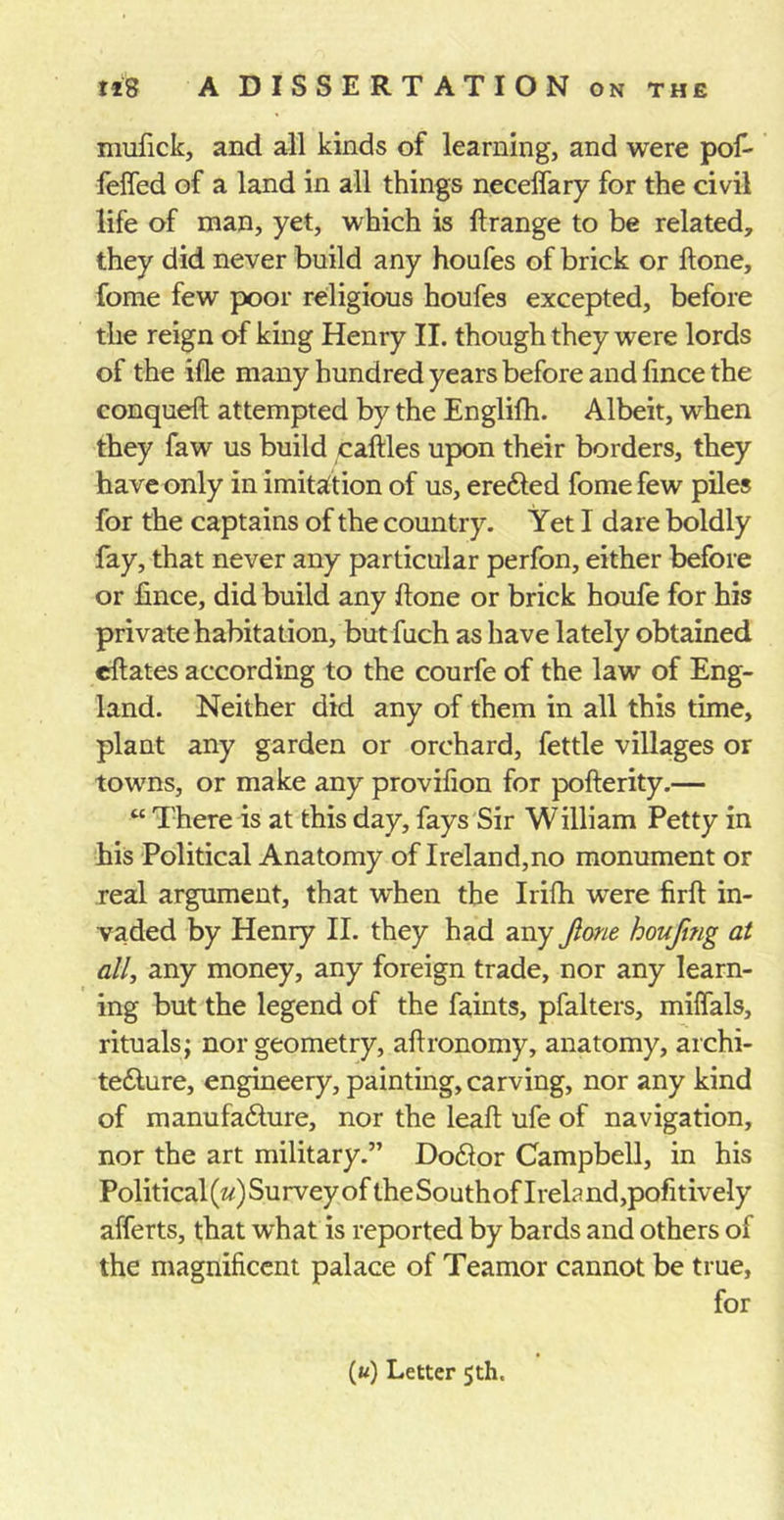 mufick, and all kinds of learning, and were pof- feffed of a land in all things neceffary for the civil life of man, yet, which is ftrange to be related, they did never build any houfes of brick or ftone, fome few poor religious houfes excepted, before the reign of king Henry II. though they were lords of the ifle many hundred years before and lince the conqueft attempted by the Englifh. Albeit, when they faw us build cattles upon their borders, they have only in imitation of us, eredled fome few piles for the captains of the country. Yet I dare boldly fay, that never any particular perfon, either before or lince, did build any Hone or brick houfe for his private habitation, but fuch as have lately obtained ettates according to the courfe of the law of Eng- land. Neither did any of them in all this time, plant any garden or orchard, fettle villages or towns, or make any provilion for pofterity.— “ There is at this day, fays Sir William Petty in his Political Anatomy of Ireland,no monument or real argument, that wThen the Irifh were firft in- vaded by Henry II. they had any Jlone houfmg at all, any money, any foreign trade, nor any learn- ing but the legend of the faints, pfalters, milfals, rituals; nor geometry, aflronomy, anatomy, archi- tecture, engineery, painting, carving, nor any kind of manufacture, nor the leaft ufe of navigation, nor the art military.” Doctor Campbell, in his Political (#) Survey of the Sou th of I rela nd ,pofitively afferts, that what is reported by bards and others of the magnificent palace of Teamor cannot be true, for («) Letter 5th.