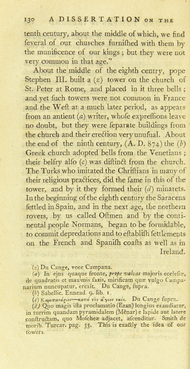 tenth century, about the middle of which, we find feveral of our churches furnifhed with them by the munificence of our kings ; but they were not very common in that age.” About the middle of the eighth centry, pope Stephen III, built a (z) tower on the church of St. Peter at Rome, and placed in it three bells ; and yet fuch towers were not common in France and the Weft at a much later period, as appears from an antient (a) writer, whofe expreflions leave no doubt, but they were feparate buildings from the church and their ere£lion very unufual. About the end of the ninth century, (A. D. 874) the (b) Greek church adopted bells from the Venetians ; their belfry alfo (c) was diftin£l from the church. The Turks who imitated the Chriftians in many of their religious pra£lices, did the fame in this of the tower, and by it they formed their (d) minarets. In the beginning of the eighth century the Saracens fettled in Spain, and in the next age, the northern rovers, by us called Oilmen and by the conti- nental people Normans, began to be formidable, to commit depredations and to eftablifh fettlements on the French and Spanilh coafts as well as in Ireland. (s) Dii Cange, voce Campana. (a) In ejus quaque fronte, prope &lt;valvas majoris ecclefue, de quadratis et maximis faxis, mirificam quss yulgo Campa- narium nuncupatur, erexit. Du Cange, fupra. (/;) Sabellic. Ennead. 9. lib. 1. (c) K.ccft’jrccvuf’iov—koctcc tov xyiov vxov. Du Cange fupra. \d) Quo magis ifta proclamatio (Ezan) longius exaudiatur, in turrim quandam pyramidalem (M£nar)e lapide aut latere conftrudtam, quo Mofcheae adjacet, afcenditur. Smith de morib. Turcar. pag. 33. This is exadtly the idea of our towers.