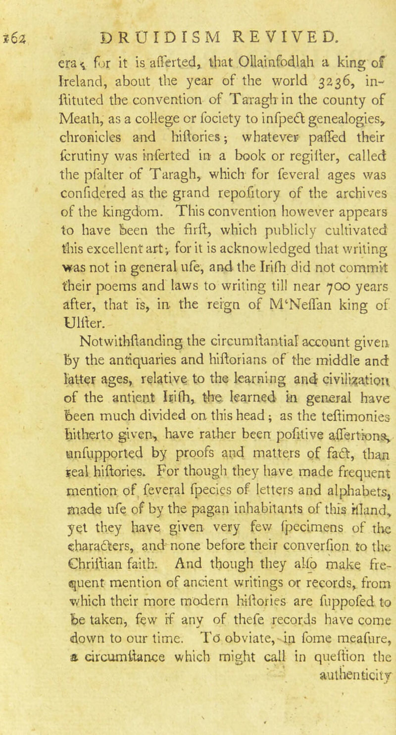 era <; for it is aflerted, that Ollainfod.lah a king of Ireland, about the year of the world 3236, in- ftituted the convention of Taragh in the county of Meath, as a college or fociety to infpedt genealogies, chronicles and hiftories; whatever palled their fcrutiny was inferted in a book or regilter, called the pfalter of Taragh, which for feveral ages was confidered as the grand repofitory of the archives of the kingdom. This convention however appears to have been the firft, which publicly cultivated this excellent art v for it is acknowledged that writing was not in general ufe, and the Irifh did not commit their poems and laws to writing till near 700 years after, that is, in the reign of M‘Neflan king of Ulfter. Notwithftanding the circumftantial account given by the antiquaries and hiftorians of the middle and latter ages, relative to the learning and civilization, of the antient Irifh, the, learned in general have been much divided on this head; as the teftimonies hitherto given, have rather been pofitive aftertiona, unfupported by proofs and matters of faCt, than real hiftories. For though they have made frequent mention of feveral fpecies of letters and alphabets, made ufe of by the pagan inhabitants of this rlland, yet they have given very few fpecimens of the characters, and none before their converfion to the Chriftian faith. And though they alio make fre- quent mention of ancient writings or records, from 'Which their more modern hiftories are fuppofed to be taken, few rf any of thefe records have come down to our time. To obviate, in fome meafure, &amp; circumftance which might call in queftion the authenticity