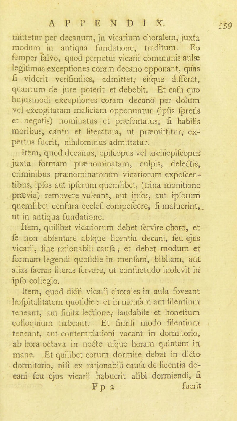 mittetur per decanum, in vicarium choralem, juxta modum in antiqua fundatione, traditum. Eo Temper falvo, quod perpetui vicarii communis aulas legitimas exceptiones coram decano opponant, quas fi viderit verifimiles, admittet, eifque difFerat, quantum de jure poterit et debebit. Et cafu quo liujusmodi exceptiones coram decano per dolum vel excogitatam maliciam opponuntur (ipfis fpretis et negatis) nominatus et prasfentatus, fi habilis moribus, cantu et literatura, ut praemittitur, ex- pertus fuerit, nihilominus admittatur. Itfem, quod decanus, epifcopus vel archiepifcopus juxta formam praenominatam, culpis, delectis, criminibus praenominatorum vicariorum expofcen- tibus, iplbs aut ipforum quemlibet, (trina monitione prasvia) removere valeant, aut ipfos, aut ipforum quemlibet cenfura eccief. compefcere, fi maluerint, ut in antiqua fundatione. Item, quilibet vicariorum debet fervire choro, et fe non abfentare abfque liceritia decani, feu ejus vicarii, fine rationabili caufa; et debet modum et formam legendi quotidie in menfam, bibliam, aut alias facras literas fervare, ut confuetudo inolevit in ipfo collegio. Item, quod didti vicarii chorales in aula foveant hofpitalitatem quotidie : et in menfam ant filentium teneant, aut finita ledtione,' laudabile et honeftum colloquium habeant. Et firfrili modo filentium teneant, aut contemplation! vacant in dormitorio, ab bora odtava in nodte ufque horam quintam in mane. Et quilibet eorum dormire debet in didto- dormitorio, nifi ex rationabili caufa de licentia de- cani feu ejus vicarii habuerit alibi dormiendi, fi P p 2 fuerit