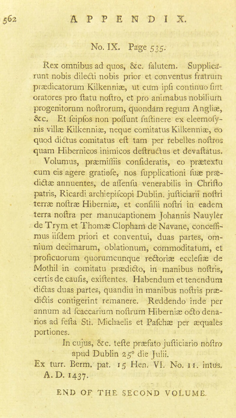 No. IX. Page 535. Rex omnibus ad quos, &c. falutem. Supptica- runt nobis diledi nobis prior et conventus fratrum praedicatorum Kilkennise, ut cum ipfi continuo finft oratores pro ftatu noftro, et pro animabus nobilium progenitorum noftrorum, quondam regum Angliae, &c. Et feipfos non poilunt ftiftinere ex eleemofy- nis villas Kilkenniae, neque comitatus Kilkenniae, eo quod didus comitatus eft tarn per rebeltes noftros quam Hibernicos inimicos deftrudus et devaftatus. Volumus, prasmifliis confideratis, eo praetextu cum eis agere gratiofe, nos fupplicationi fuae pras- didae annuentes, de aftenfu venerabilis in Chrifto patris, Ricardi archiepifcopi Dublin, jufticiarii noftri terrae noftr$ Hibernias, et confilii noftri in eadem terra noftra per manucaptionem Johannis Nauyler de Trym et Thorns Clopham de Navane, conceffi- mus iifdem priori et conventui, duas partes, om- nium decimarum, oblationum, commoditatum, et proficuorum quorumcunque redorias ecclefiae de Mothil in comitatu prsedido, in manibus noftris, certis de caufis, exiftentes. Habendum et tenendum didas duas partes, quandiu in manibus noftris prae- didis contigerint remanere. Reddendo inde per annum ad fcaccarium noftrum Hibernias odo dena- rios ad fefta Sti. Michaelis et Pafchas per aequales portiones. In cujus, &c. tefte praefato jufticiario noftro apud Dublin 250 die Julii. Ex turr. Berm. pat. 15 Hen. VI. No. 11. mttfs. A. D. 1437. END OF THE SECOND VOLUME.