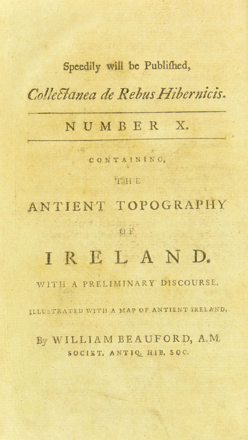 t Speedily will be Publilhed, Colle&amp;anea de Rebus Hibernicis. ' \ • NUMBER X. CONTAINING, TH E ANTIENT TOPOGRAPHY U F . •; IRELAND. # WITH A PRELIMINARY DISCOURSE. ILLUSTRATED WITH a MAP OF ANTIENT IRELAND. t By WILLIAM BEAUFORD, A.M SOCIET. ANTICU H I B, S 0 C,