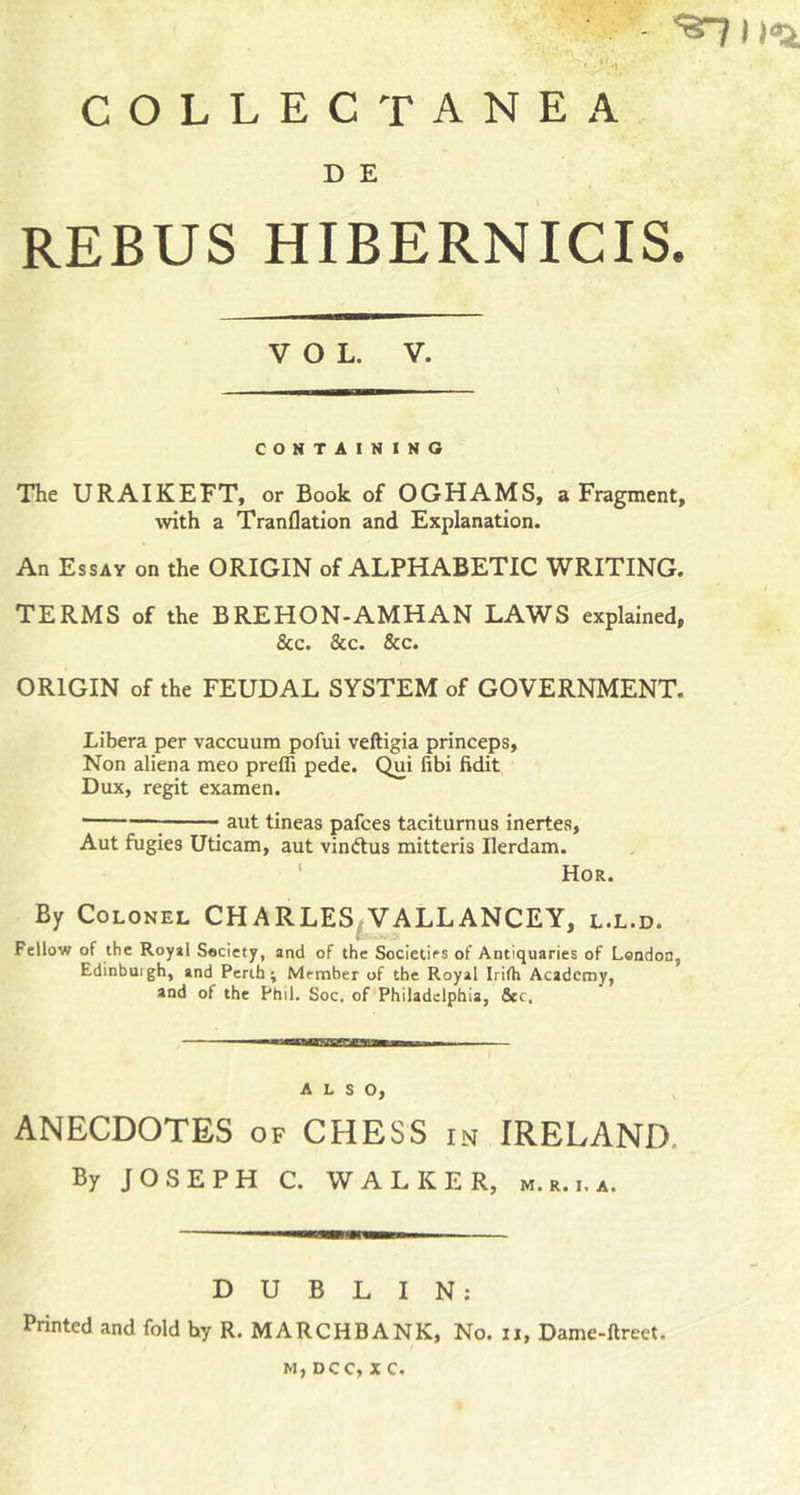 &lt;5rji)dr^ collectanea D E REBUS HIBERNICIS. VOL. V. CONTAINING The URAIKEFT, or Book of OGHAMS, a Fragment, with a Tranflatlon and Explanation. An Essay on the ORIGIN of ALPHABETIC WRITING. TERMS of the BREHON-AMHAN LAWS explained, &amp;c. &amp;c. &amp;c. ORIGIN of the FEUDAL SYSTEM of GOVERNMENT. Libera per vaccuum pofui veftigia princeps. Non aliena meo preffi pede. Qui fibi Edit Dux, regit examen. ; aut tineas pafces taciturnus inertes, Aut fugies Uticam, aut vindlus mitteris Ilerdam. ' Hor. By Colonel CHARLES^VALLANCEY, l.l.d. Fellow of the Royal Society, and of the Societies of Antiquaries of London, Edinbuigh, and Perth; Member of the Royal Irifh Academy, and of the Phil. Soc. of Philadelphia, &amp;c. ALSO, ANECDOTES of CHESS in IRELAND. By JOSEPH C. WALKER, m. r. i. a. DUBLIN: Printed and fold by R. MARCHBANK, No. ii, Dame-ftrect. M, DCC, X C,