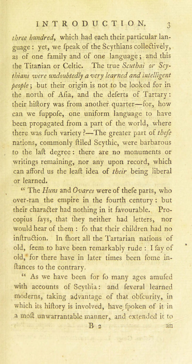 three hundred, which had each their particular lan- guage : yet, we fpeak of the Scythians colle£lively, as of one family and of one language; and this the Titanian or Celtic. The true Scuthai or Scy- thians zuere undoubtedly a very learned and intelligent people; but their origin is not to be looked for in the north of Afia, and the deferts of Tartary: their hiftory was from another quarter—for, how can we fuppofe, one uniform language to have been propagated from a part of the world, where there was fuch variety ?—The greater part of thefe nations, commonly ftiled Scythic, were barbarous to the laft degree : there are no monuments or writings remaining, nor any upon record, which can afford us the lead; idea of their being liberal or learned. “ The Huns and Ovares were of thefe parts, who over-ran the empire in the fourth century : but their charafler had nothing in it favourable. Pro- copius fays, that they neither had letters, nor would hear of them : fo that their children had no inftruflion. In fhort all the Tartarian nations of old, feem to have been remarkably rude : I fay of old,' for there have in later times been fome in- flances to the contrary. “ As we have been for fo many ages amufed with accounts of Scythia: and feveral learned moderns, taking advantage of that obfcurity, in which its hiftory is involved, havej'poken of it in a moft unwarrantable manner, and extended it to B 2 an