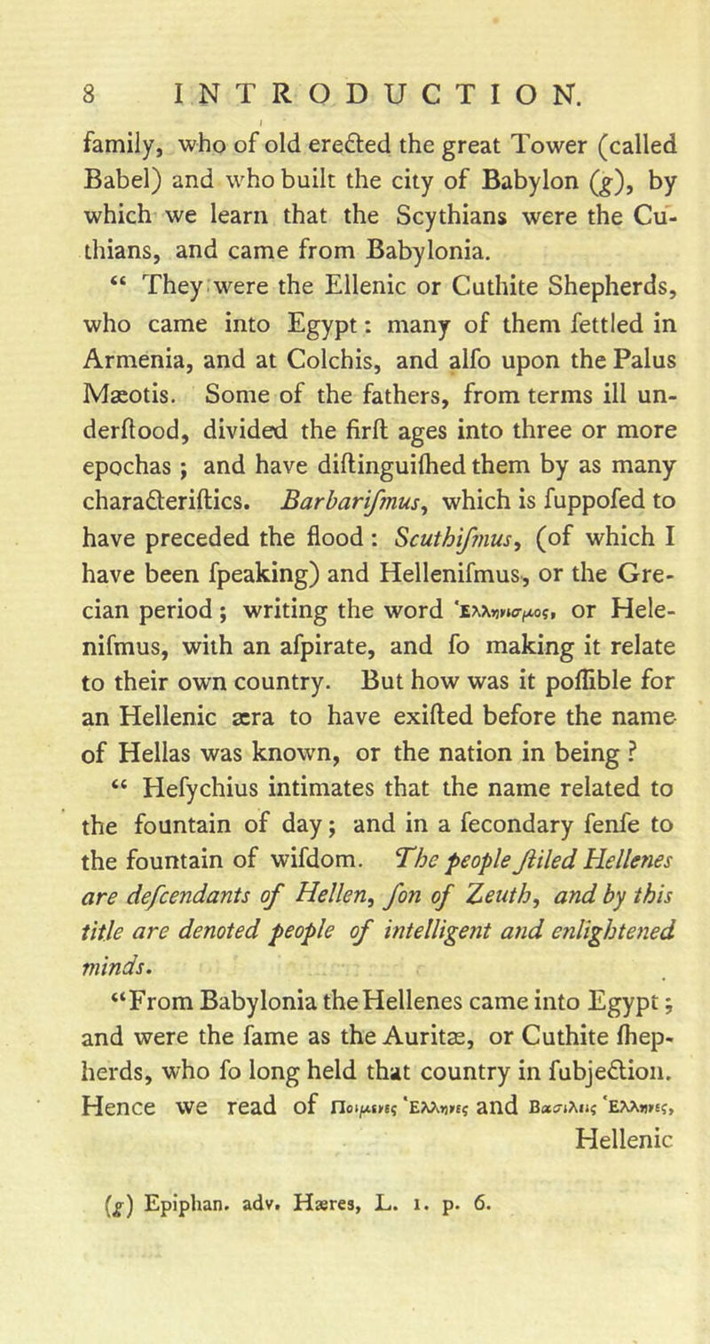 family, who of old ere6led the great Tower (called Babel) and who built the city of Babylon (j^), by which we learn that the Scythians were the Cu- thians, and came from Babylonia. “ They:were the Ellenic or Cuthite Shepherds, who came into Egypt: many of them fettled in Armenia, and at Colchis, and alfo upon the Palus Macotis. Some of the fathers, from terms ill un- derftood, divided the firft ages into three or more epochas ; and have diftinguiihed them by as many charaQeriftics. Barbarifmus, which is fuppofed to have preceded the flood : ^cuthifmus^ (of which I have been fpeaking) and Hellenifmus, or the Gre- cian period; writing the word or Hele- nifmus, with an afpirate, and fo making it relate to their own country. But how was it poflible for an Hellenic sera to have exifted before the name- of Hellas was known, or the nation in being ? “ Hefyehius intimates that the name related to the fountain of day; and in a fecondary fenfe to the fountain of wifdom. The people Jiiled Hellenes are defeendants of Hellen, fon of Zeiith, and by this title are denoted people of intelligent and enlightened minds. “From Babylonia the Hellenes came into Egypt; and were the fame as the Auritas, or Cuthite fhep- herds, who fo long held that country in fubjedion. Hence we read of noi^tn? *Exx»)»e? and Bas-tAu? EMufs?, Hellenic (g) Epiphan. advt Hastes, L. i. p. 6.