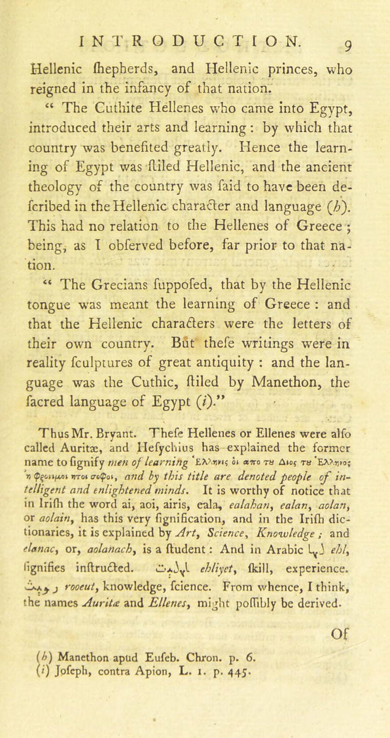 Hellenic Ihepherds, and Hellenic princes, who reigned in the infancy of that nation. “ The Cuthite Hellenes who came into Egypt, introduced their arts and learning: by which that country was benefited greatly. Hence the learn- ing of Egypt was filled Hellenic, and the ancient theology of the country was faid to have been de- fcribed in the Hellenic character and language (h'). This had no relation to the Hellenes of Greece ; being, as I obferved before, far prior to that na- tion. “ The Grecians fuppofed, that by the Hellenic tongue w'as meant the learning of Greece : and that the Hellenic characters were the letters of their own country. Bfit thefe writings were in reality fculptures of great antiquity : and the lan- guage was the Cuthic, filled by Manethon, the facred language of Egypt (/).’* Thus Mr. Bryant. Thefe Hellenes or Ellenes were alfo called Auritae, and Hefychlus has explained the former name to fignify men of learning o» «wo ra Aiof ru V mot and hy this title are denoted people of in- telligent and enlightened minds. It is worthy of notice that in Irifh the word ai, aoi, airis, eala, ealahan^ ealan^ aolan, or aolainy has this very fignification, and in the Irifh dic- tionaries, it is explained by Art^ Science, Knowledge ; and elanac, or, aolanachy is a ftudent: And in Arabic ehl, lignifies inflruCtcd. ehliyet, fkill, experience. j rooeutj knowledge, fcience. From whence, I think, the names AuriU and Ellenes, might pofTibly be derived. Of (/&gt;) Manethon apud Eufeb. Chron. p. 6. (/) jpfeph, contra Apion, L. i. p. 445.