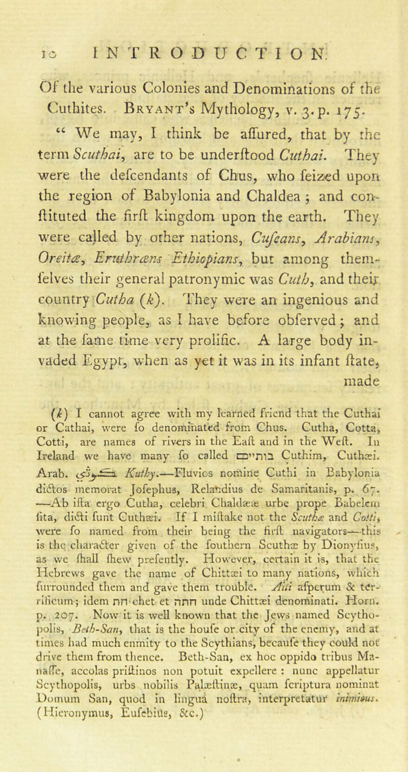 Of the various Colonies and Denominations of the Cuthites. Bryant’s Mythology, v. 3.p. 175. “ We may, I think be affured, that by the term Scuthai^ are to be underftood Cuthai. They were the defendants of Chus, who feiz-ed upon the region of Babylonia and Chaldea ; and con- flituted the firfl; kingdom upon the earth. They were called by other nations, Cufeans, Arabians, OreitcB, Eruthrans Ethiopians, but among them- felves their general patronymic was Cuth, and theix country Cutba (^k'). They were an ingenious and knowing people, as I have before obferved; and at the fame time very prolific. A large body in- vaded Egypt, when as yet it was in its infant ftate, made (/f) I cannot agree with my learned friend that the Cuthai or Cathai, were fo denommated from Chus. Cutha, Cotta, Cotti, are names of rivers in tlie Eafl and in the Weft. In Ireland we have many fo called C3’&gt;ma Cuthim, Cuthai. Arab. Kuthy.—Fluvios nomine Cuthi in Babylonia diftos memorat Jofephus, RelaV.dius de Samaritanis, p. 67. —Ab ifta ergo Cutlia, celebri Chaldaeve urbe prope Babelcm ftta, diiili funt Cuthasi. If I miftake not the Scutha and Coilii were fo named from their being the lirft navigators—this is the charafter given of the fouthern Scuthm by Dionyiius, as we fhall ftiew prefently. However, certain it is, that the Hebrews gave the name of Chittcei to many nations, which furrounded them and gave them trouble, ytlli afperum &amp; ter* rillcurn; idem nn ehet et nnn unde Chittxi denominati. Horn, p. 207. Now it is well known that the Jews named Scytho- polis, Bdh-San, that is the houfe or city of the enemy, and at times had much enmity to the Scythians, becaufe they could not drive them from tlience. Beth-San, ex hoc oppido tribus Ma- naffe, accolas priftinos non potuit expellere : nunc appellatur Scythopolis, urbs nobills Palaeftinae, quam feriptura nominat Domum San, quod in lingua nottra, interpretatur inimifus. (Hieronymus, EufebiUs, Sec.)