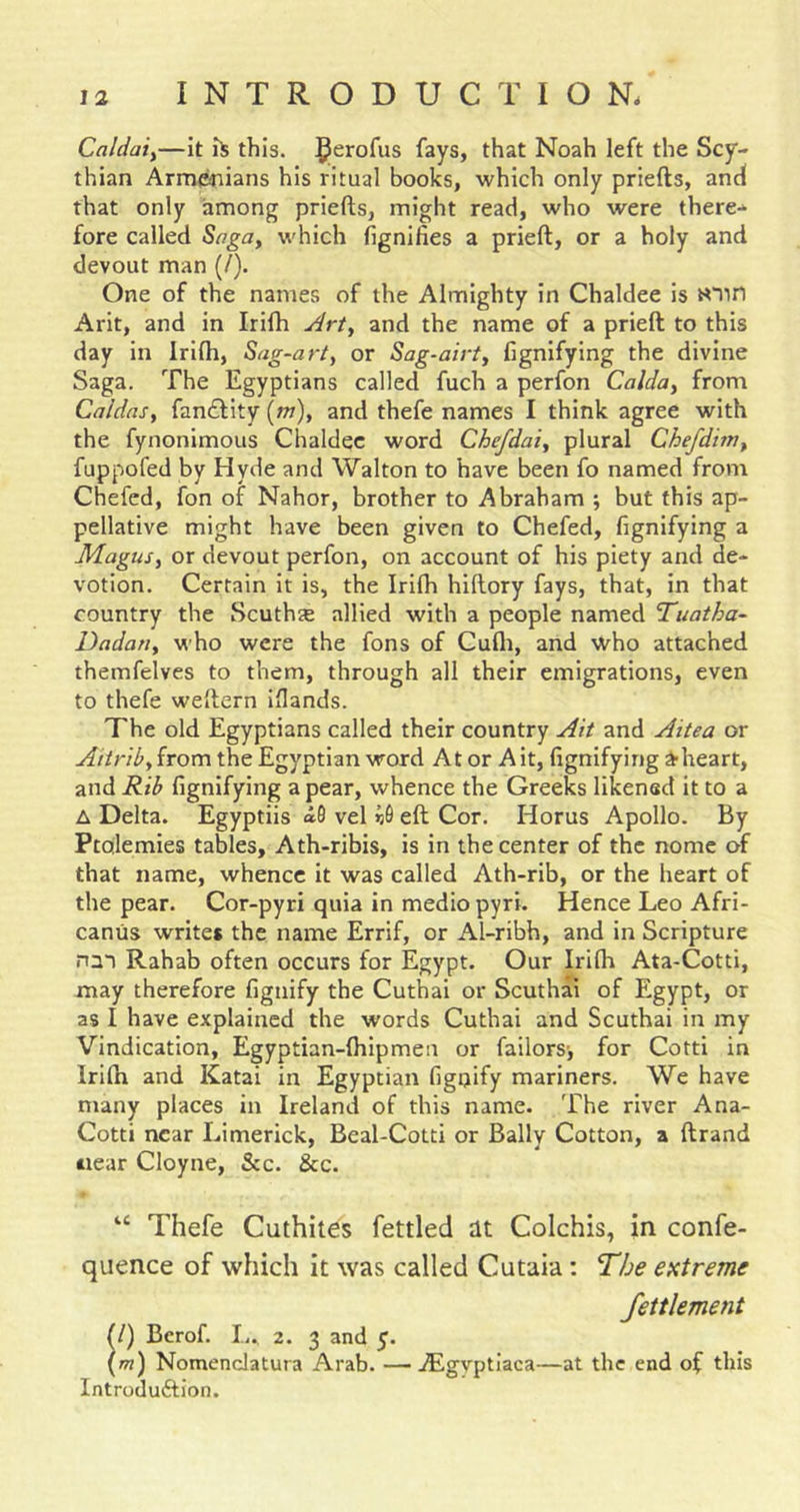 Caldaiy—it iS this. fays, that Noah left the Scy- thian Armenians his ritual books, which only priefts, and that only among priefts, might read, who were there- fore called which fignifies a prieft, or a holy and devout man (/). One of the names of the Almighty in Chaldee is Arlt, and in Irifti Arty and the name of a prieft to this day in Irlfti, Sag-art, or Sag-airt, fignifying the divine Saga. The Egyptians called fuch a perfon Calda, from Caldas, fancEfity [m), and thefe names I think agree with the fynonimoLis Chaldee word Chefdai, plural Chefdvn, fuppofed by Hyde and Walton to have been fo named from Chefed, fon of Nahor, brother to Abraham ; but this ap- pellative might have been given to Chefed, fignifying a Magus, or devout perfon, on account of his piety and de- votion. Certain it is, the Irifh hiftory fays, that, in that country the Scuthas allied with a people named Tuatha- Dadatt, who were the fons of Cufli, and who attached themfelves to them, through all their emigrations, even to thefe weftern iflands. The old Egyptians called their country Ait and Aitea or Aitrib,iroxn the Egyptian word At or Ait, fignifying a-heart, and R-ib fignifying a pear, whence the Greeks likened it to a A Delta. Egyptiis a6 vel eft Cor. Horus Apollo. By Ptolemies tables, Ath-ribis, is in the center of the nome of that name, whence it was called Ath-rib, or the heart of the pear. Cor-pyri quia in medio pyri. Hence Leo Afri- camis writes the name Errif, or Al-ribh, and in Scripture nm Rahab often occurs for Egypt. Our Irilh Ata-Cotti, may therefore figiiify the Cuthai or Scuthai of Egypt, or as I have explained the words Cuthai and Scuthai in my Vindication, Egyptian-ftiipmen or failors-, for Cotti in Irlfh and Katai in Egyptian figoify mariners. We have many places in Ireland of this name. The river Ana- Cotti near Limerick, Beal-Cotti or Bally Cotton, a ftrand wear Cloyne, &amp;c. &amp;c. “ Thefe Cuthites fettled dt Colchis, in confe- quence of which it was called Cutaia; I'he extreme fettlement (l) Berof. I.. 2. 3 and 5. (m) Nomenclatura Arab. —jEgvptiaca—at the end of this Introduftion.