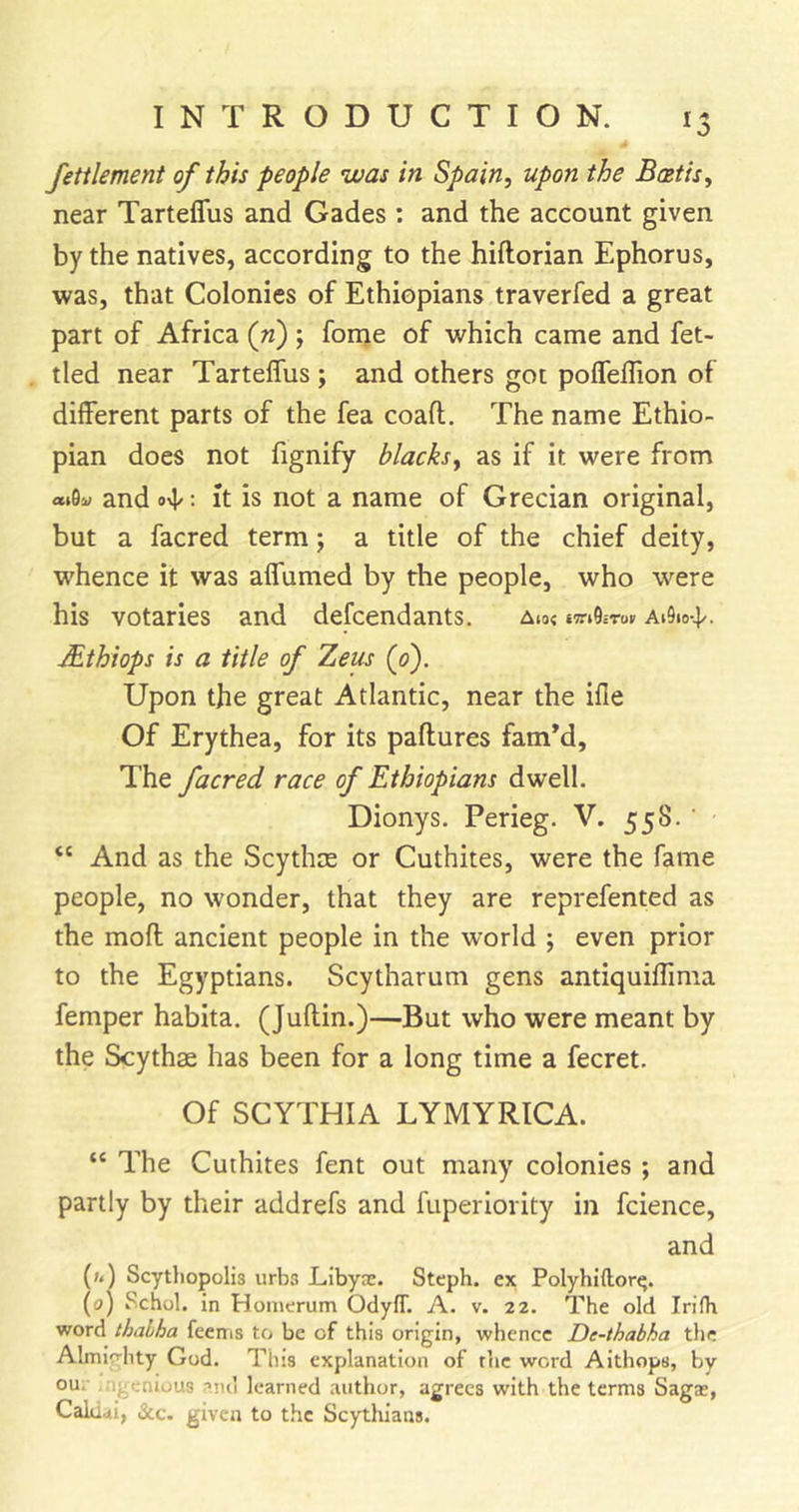 fettlement of this people was in Spain, upon the Baetis, near Tarteflus and Gades : and the account given by the natives, according to the hiftorian Ephorus, was, that Colonies of Ethiopians traverfed a great part of Africa (ri) ; forne of which came and fet- tled near Tarteflus ; and others got poflelTion of different parts of the fea coaft. The name Ethio- pian does not fignify blacks, as if it were from and ovl/: It is not a name of Grecian original, but a facred term 5 a title of the chief deity, whence it was aflTumed by the people, who were his votaries and defcendants. aio« ai9io-4/. Mthiops is a title of T^eus {0). Upon the great Atlantic, near the ifle Of Erythea, for its paftures famM, The facred race of Ethiopians dwell. Dionys. Perieg. V. 558. ' “ And as the Scythce or Cuthites, were the fame people, no wonder, that they are reprefented as the moft; ancient people in the world ; even prior to the Egyptians. Scytharum gens antiquiflima Temper habita. (Juftin.)—But who were meant by the Scythae has been for a long time a fecret. Of SCYTHIA LYMYRICA. “ The Cuthites fent out many colonies ; and partly by their addrefs and fuperiority in fcience, and (/.) Scytliopolis urbs Libya. Steph. ex Polyhiftor^. (0) Schol. in Homerum OdyfT. A. v. 22. The old Irifh word thaLha feems to be of this origin, whence De-thabha the Almic-hty God. This explanation of the word Aithops, by ou. n; cnious .•&gt;n(i learned author, agrees with the terms Sags, Calami, &amp;c. given to the Scythians.