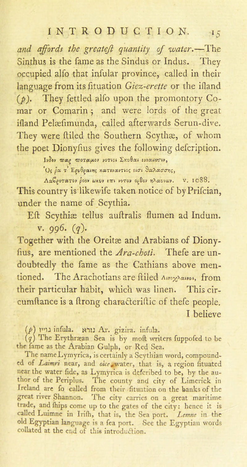 *5 and chords the greateji quantity of •water.—^The Sinthus is the fame as the Sindus or Indus. They occupied alfo that infular province, called in their language from its fituation Giez-erette or the ifland (/&gt;). They fettled alfo upon the promontory Co- mar or Comarin ; and were lords of the great ifland Pelsefimunda, called afterwards Serun-dive. They were Ailed the Southern Scythe, of whom the poet Dionyfius gives the following defcription. IvJ'ev njoTuixor voTici ZxuQaj tuaiiwiv, 'O? pa t’ x-ctrifctmoi sitn AxQ^orcirot poo* ukv* tiri torav o^fio&gt; v. lo88. This country is likewife taken notice of by Prifcian, under the name of Scythia. Eft Scythise tellus auftralis flumen ad Indum. V. 995. (y). Together with the Oreitse and Arabians of Diony- fius, are mentioned the Ara-choti. Thefe are un- doubtedly the fame as the Cathians above men- tioned. The Arachotians are ftiled h\*oy\anio\, from their particular habit, which was linen. This cir- cumftance is a ftrong charadleriftic of thefe people, I believe (/») V’U infula. Ar. gizira. infula. (y) The Erythriean Sea is hy moft writers fuppofed to be the fame as the Arabian Gulph, or Red Sea. The nameJLymyrica, is certainly a Scythian word, compound- ed of Laimri near, and otre^’ater, that is, a region fituated near the water fide, as Lymyrica is deferibed to be, by the au- thor of the Periplus. The county and city of Limerick in Ireland are fo called from their fituation on the banks of the great river Shannon. The city carries on a great maritime trade, and (hips come up to the gates of the city: hence it is called Luimne in Irifii, that is, the Sea port. Lemne in the old Egyptian language is a fca port. See the Egyptian words collated at the end of this introduftlon.