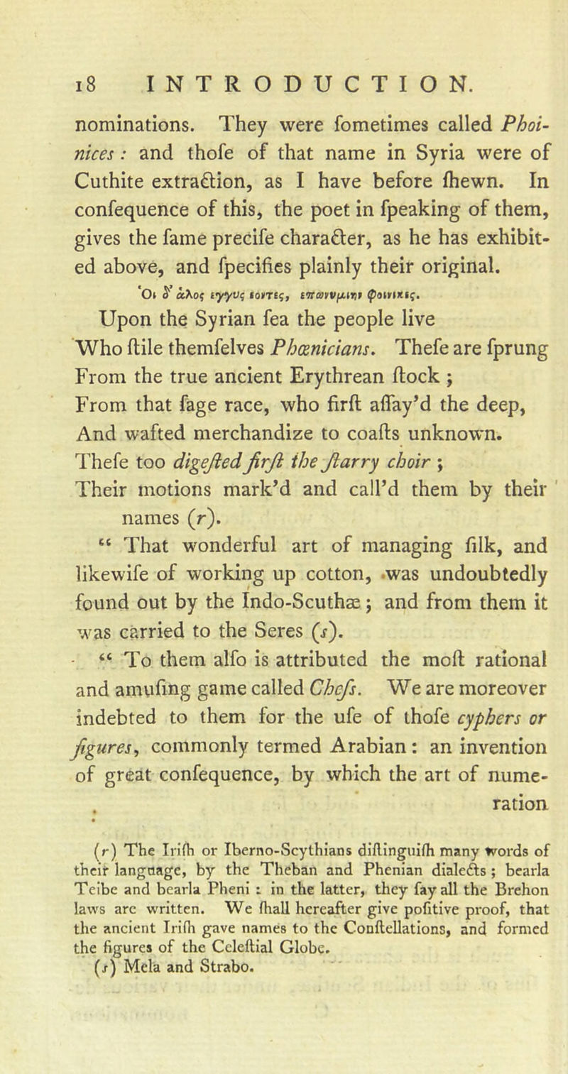 nominations. They were fometimes called Phoi- nices: and thofe of that name in Syria were of Cuthite extraction, as I have before fhewn. In confequence of this, the poet in fpeaking of them, gives the fame precife character, as he has exhibit- ed above, and fpecifies plainly their original. '0( ^ okKo^ tyyv^ tavTc^i twavVfH^t Upon the Syrian fea the people live Who ftile themfelves Phoenicians. Thefe are fprung From the true ancient Erythrean flock ; From that fage race, who firft affayM the deep, And wafted merchandize to coafts unknown. Thefe too digejiedfirji the Jlarry choir ; Their motions mark’d and call’d them by their ' names (r). “ That wonderful art of managing filk, and likewife of working up cotton, .was undoubtedly found out by the Indo-Scuthse; and from them it ■•vas carried to the Seres (s'). “ To them alfo is attributed the moft rational and amufing game called Chefs. We are moreover indebted to them for the ufe of thofe cyphers or figures., commonly termed Arabian : an invention of great confequence, by which the art of nume- . ration (r) The Irifti or Iberno-Scythians diflinguifh many words of their language, by the Theban and Phenian dialefts; bcarla Teibe and bearla Pheni : in the latter, they fay all the Brehon laws arc w'ritten. We (hall hereafter give pofitive proof, that the ancient Irifh gave names to the ConfteUations, and formed the figures of the Celeftial Globe, (/) Mela and Strabo.