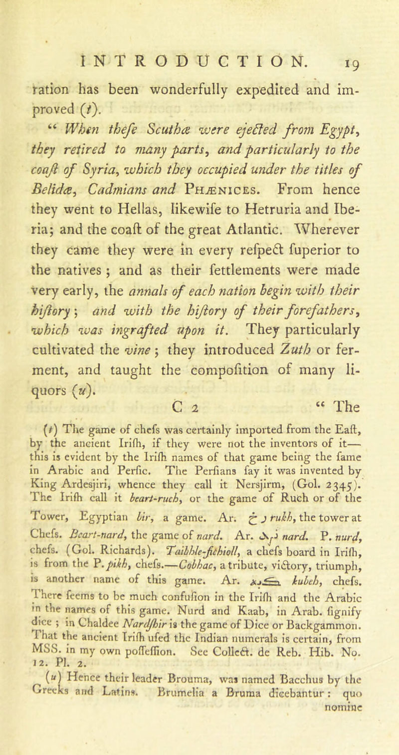 ration has been wonderfully expedited and im- proved (/). “ Whin thefe Scuiha were ejected from Egypt, they retired to many parts, and particularly to the coaji of Syria, which they occupied under the titles of Belida, Cadmians and Ph^nices. From hence they went to Hellas, likewife to Hetruria and Ibe- ria; and the coaft of the great Atlantic. Wherever they came they were in every refpedt fuperior to the natives ; and as their fettlements were made Very early, the annals of each nation begin with their hijiory; and with the hiftory of their forefathers, which was ingrafted upon it. They particularly cultivated the vine; they introduced Zuth or fer- ment, and taught the compofition of many li- quors (u). C 2 “ The (/) The game of chefs was certainly Imported from the Eaft, by the ancient Irilh, If they were not the inventors of It— this is evident by the Irllh names of that game being the fame In Arabic and Perfic. The Perfians fay it was invented by King Ardesjiri, whence they call it Nersjirm, (Gol. 2345). The Irlfti call it beart-ruch, or the game of Ruch or of the Tower, Egyptian lir, a game. An ^ the tower at Chefs. Bcart-nard, the game of nard. Ar. Oyi nard. P. nur4, chefs. (Gol. Richards). Tailhle-Jiihioll, a chefs board in Irifh, is from the P.pikh, chefs.—Cobhac, a tribute, vidlory, triumph, Is another name of this game. Ar. kubeh, chefs. There feems to be much confufion in the Irifh and the Arabic in the names of this game. Nurd and Kaab, in Arab, fignify dice ; in Chaldee Nardjhir is the game of Dice or Backgammon. That the ancient Irifh ufed the Indian numerals Is certain, from MSS. In my own pofTeflion. See Collcft. de Reb. Hib. No. 12. PI. 2. («) Hence their leader Brouma, was named Bacchus by the Greeks and Latins. Brumelia a Bruma dicebantur: quo nomine