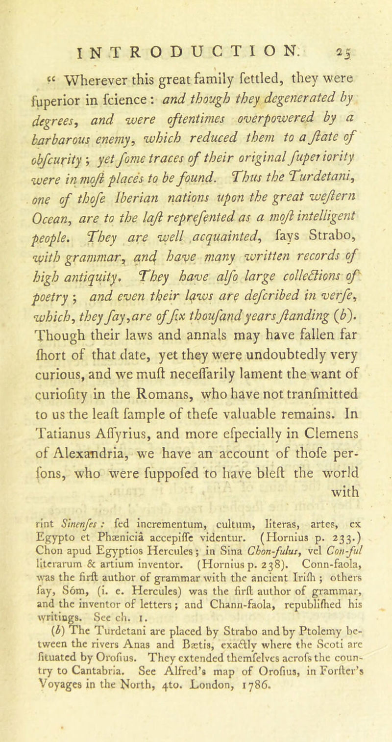 Wherever this great family fettled, they were fuperior in fcience; and though they degenerated by degrees, and ‘were oftentimes overpowered by a barbarous enemy, which reduced them to ajiate of obfcurity ; yet fome traces of their original fuperiority were in moji places to he found. Thus the Turdetani, one of thofe Iberian nations upon the great wejlern Ocean, are to the loft reprefented as a moJl intelligent people. They are ‘well acquainted, fays Strabo, ‘with grammar, and; ha'ue many written records of high antiquity. They have alfo large colledions of' poetry ; and even their Iqzvs aro defcribed in verfe, which, they fay,are of fix thoufand years Jianding (J?). Though their laws and annals may have fallen far fliort of that date, yet they were undoubtedly very curious, and we mull: neceffarily lament the w'ant of curiofity in the Romans, who have not tranfmitted to us the leaft fample of thefe valuable remains. In Tatianus Affyrius, and more efpecially in Clemens of Alexandria, w^e have an account of thofe per- fons, who were fuppofed to have bleft the world with rint Slnenfes; fed incrementum, cultum, literas, artes, ex Egypto et Phaenicia accepiffc videntur. (Plornius p. 233.) Chon apud Eg^'ptios Hercules; in Sina Chon-fulus, vel Con-ful lltcrarum &amp; artium inventor. (Horniusp. 238). Conn-faola, was the firft author of grammar with the ancient Irlfh ; others fay, Som, (i. e. Hercules) was the firft author of grammar, and the inventor of letters ; and Chann-faola, republifhed his writings. See ch. i. {b) The Turdetani are placed by Strabo and by Ptolemy be- tween the rivers Anas and Baetis, cxaAly where the Scoti arc fituated by Orofius. They extended thcmfelves acrofs the coun- try to Cantabria. See Alfred’s map of Orofius, in Forfter’s Voyages in the North, 4to. London, 1786.