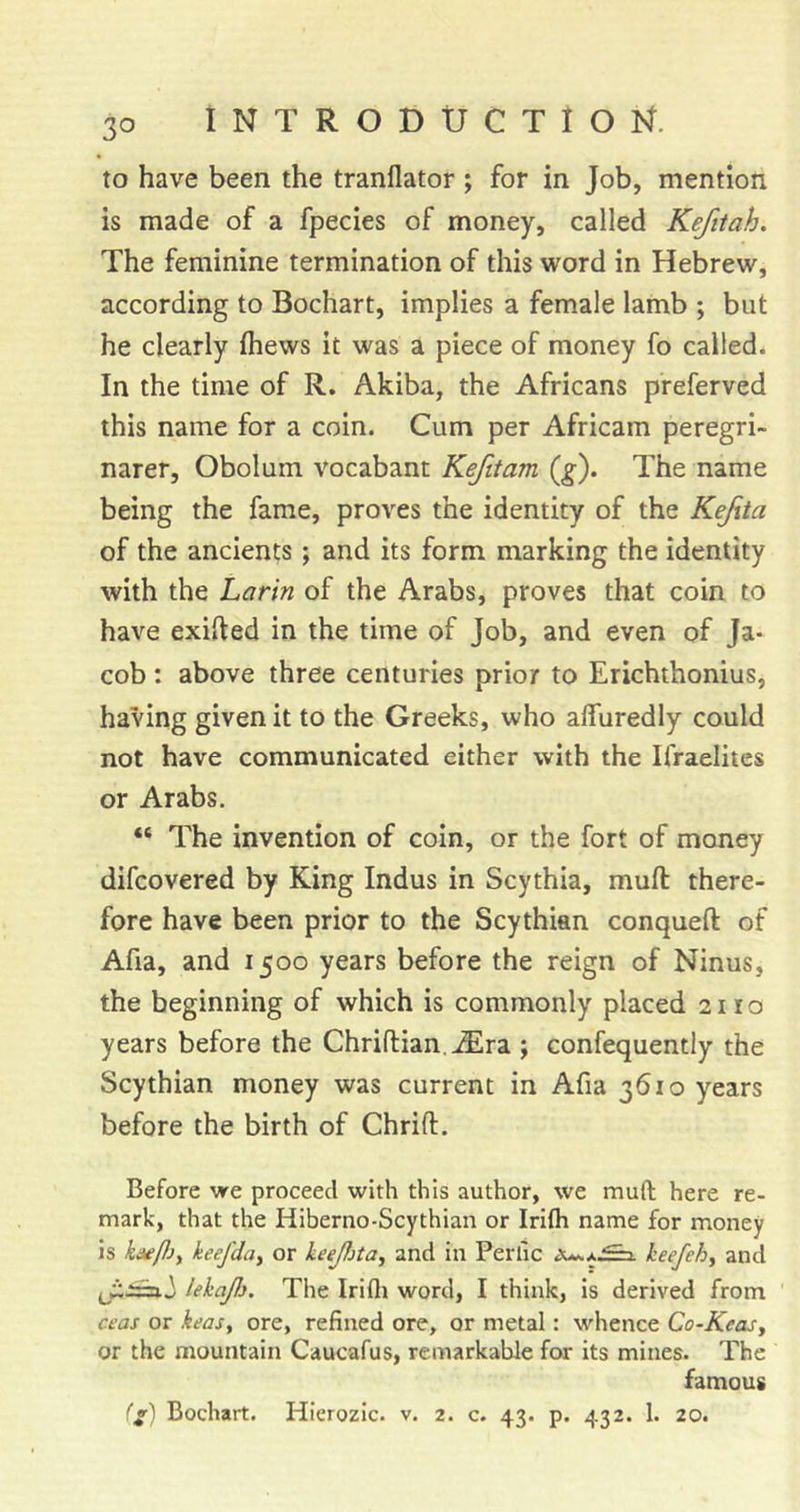 to have been the tranflator ; for in Job, mention is made of a fpecies of money, called Kefitah. The feminine termination of this word in Hebrew, according to Bochart, implies a female lamb ; but he clearly (hews it was a piece of money fo called. In the time of R. Akiba, the Africans preferved this name for a coin. Cum per Africam peregri- narer, Obolum vocabant Kefitam (^). The name being the fame, proves the identity of the Kejita of the ancients; and its form marking the identity with the Larin of the Arabs, proves that coin to have exifted in the time of Job, and even of Ja- cob : above three centuries prior to Erichthonius, having given it to the Greeks, who alfuredly could not have communicated either with the Ifraelites or Arabs. “ The invention of coin, or the fort of money difcovered by King Indus in Scythia, muft there- fore have been prior to the Scythian conqueft of Afia, and 1500 years before the reign of Ninus, the beginning of which is commonly placed 2110 years before the Chriflian.^ra ; confequently the Scythian money was current in Afia 3610 years before the birth of Chrift. Before vre proceed with this author, we muft here re- mark, that the Hiberno-Scythian or Irifti name for money is ka^Pjy keefdiiy or keejfita, and in Perlic keefehy and lehaJJ}. The Irifti word, I think, is derived from cfos or keasy ore, refined ore, or metal: whence Co-Keasy or the mountain Caucafus, remarkable for its mines. The famous (v) Bochart. Hierozic. v. 2. c. 43. p. 432. 1. 20.